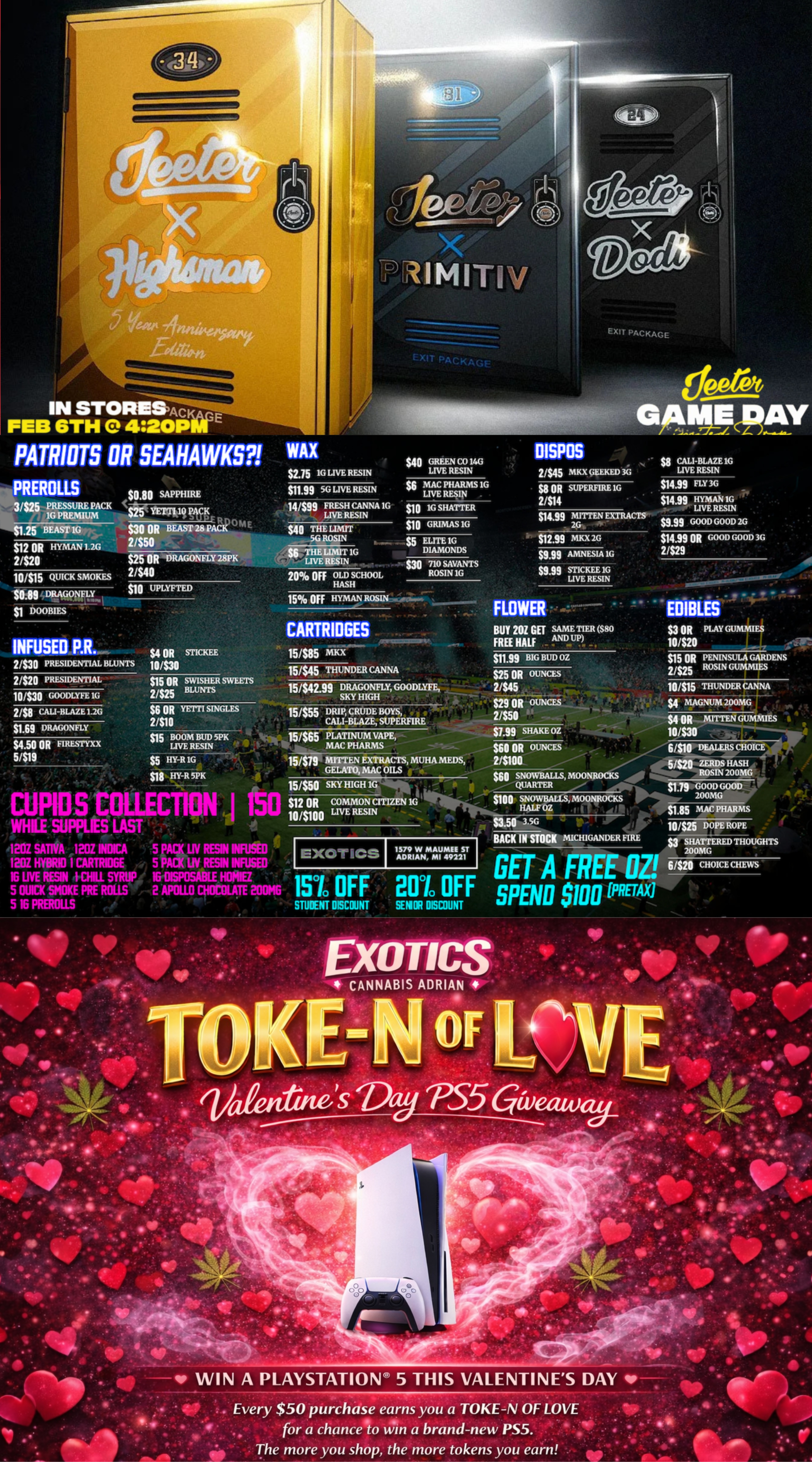 EXIT PACKAGE DISPOS $2.75 Ki LIVE RESIN PREROLLS $0.80 SAPPHIRE $8 OR SUPERFIRE 1G 2414 $1.25 BEAST 1G $12 OR HYMAN 1.2G 2420 10315 QUICK SMOKES ixams $25 OR DRAGONFLY 2.8PK 2/$40 $10 UPLYFTED $14.99 OR GOOD GOOD 36 2/$29 CARTRIDGES . INFUSED P.R. 2/S30 PRESIDENTIAL RUIN I S 2/S20 PRESIDENTIAL 10430 GOODLYEE 1G 10/$20 S4 OR ST1CKEE 10/$30 sin.99 BIG BUD OZ 15/$45 THUNDER CANNA 10/$15 THUNDER 2/$8 CAL-BLAZE 1.2G $1.69 DRAGONFLY $4.50 OR EIRESTYXX 5/$19 $1.99 SHAKE OZ $610R OUNCES 23100 15450 SKY HIGH 1G IEXOTICS I 1579 W MAUMEE ST ADRIAN MI 49221 61$20 CHOICE CHEWS fe WIN A PLAYSTATIOIV 5 THIS VALENTINES DAY Every $50 purchase earns you a TOKE-N OF LOVE for a chance to win a brand-new PS5. -.10 The more you shop the more tokens you earn / SHOP OUR FULL MENU FOR PICKUP OR CURBSIDE ONLINE ATWWW.EXOTICSADRIAN.COMLOWEST PRICES IN MICHIGAN*WE MATCH PRICES* 