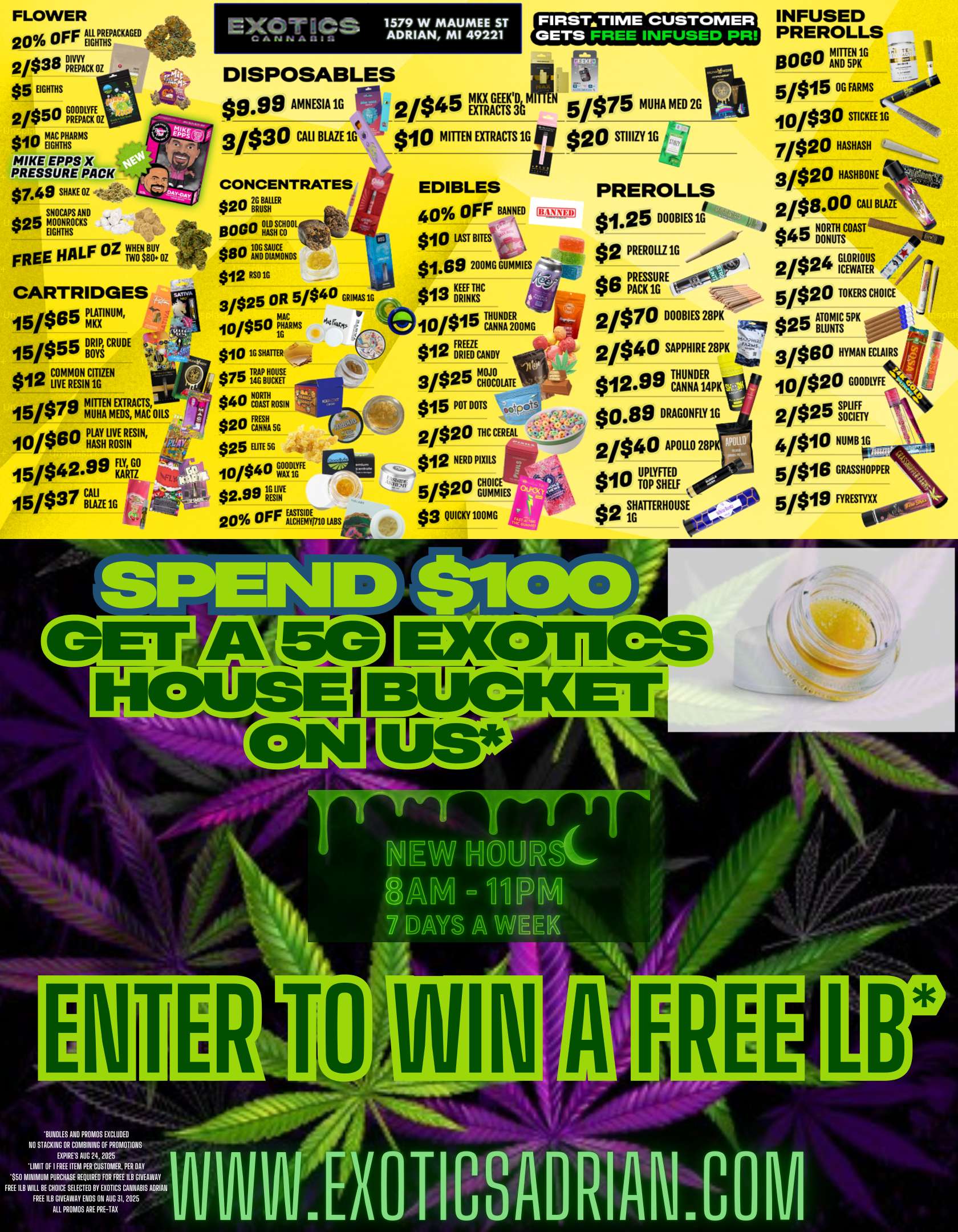 FLOWER 20 OFF iiLPEACKAGED 2/$38 M11 C K OZ $5 EIGHTHS 2/$50 MT. $io Mgr MIKE. EPPS X PRESSURE PACK $7.49 SHAKE OZ SNOCAPS AND $25 MOONROCKS EIGHTHS FREE HALF OZ uNstoloz CARTRIDGES 15is65 MINUM 15/$55BRA CRUDE 0 $12 rANINCIlr i MITTEN RACTS 1 isva Di ir MUHA MEDIXTS MACiOILS 10/$80 MYHTZSIN 15/$42.99 K11 15/$37 BLAZE. EXOTACS 1579 W MAUMEE ST ADRIAN MI 49221 FIRSTaTIME CUSTOMER GETS FRET INFUSED PR DISPOSABLES 2045 VREI 075 MUHA MED2G $999 AMNESIA 1G 3/$30 CALI BLAZE 1G CONCENTRATES $20 NitlitER 0000 JLDsr1000L $801Zgaros $10 MITTEN EXTRACTS 1G fl $20 STIIIZY 1G Al 4117 $12 RSOic 3/$25 OR 5/$40 GRIMAS1G 10/$50 ritiARMS $10 1G SHATTER $75 ITBSR $40 CITTIROSIN $20 FCRATA 5G $25 EllTE5G 10/$4 1LT $2.99 Ils7 20 OFF Esgp-1.9s EDIBLES 40 OFF BANNED $10 LASTB $1.69 200MGGUMMIES $13 ESE 10/$15 ICIANNE2R00MG $12 FoRacmay 3/$25 CHOCOLATE $15 MOOTS .tc 2/$20 NC CEREAL $12 NERD PIRS CHOICE-5/$20 5/$20 $3 QUICKY100MG SPEINID PREROLLS INFUSED PREROLLS 6060 AND 5/$15 OG FARMS 0A 10/$30 STICKEE 7020 HASHASH 3/$20 HASHBONE $1.25 DOOBIES 2/$8.00 CALI $2 PREROL1Z1G .....0000 $45 tait24ASTIIIIIMMuNemp $O PplAIRTGRE 2024 rata /4/ 0 MEN CHOICE 5/$2 son DOOMS 28PK $25 BLUNTS K 2040 SAPPHIRE 28PI 91 si ir HYMAN ECLAIRS $12.99 TC t141 DA E1R4P $0.89 DRAGONFLY1G 2040 APOLLO 28P $1011010 SHELF 440 g FGIAMIHOUSE 5/$19 HRESTYn 10020 GOMM 2025 RUN 4/s10 NUMB 1G 5/$16 GRASSHOPPER 04w NEW HOURSC sE3AIM PM 7 DAYS A WEEK BUNDLES AND PROMOS EXCLUDED NO STACKING OR COMBINING OF PROPAOTIONS EXPIRES AUG 24 2025 LIMIT Of I FREE ITEPA PER CUSTOMER. PER DAY $50 MINIMUM PURCHASE REQUIRED FOR FREE U GIVEAWAY FREE U WILL BE CHOICE SELECTED BY EXOTICS CANNABIS ADRIAN FREE LLB GIVEAWAY ENOS ON AUG 31.2025 ALL PROPAOS ARE PRE-TAX 1.0 XOTICSADRIAN.COM / SHOP OUR FULL MENU FOR PICKUP OR CURBSIDE ONLINE ATWWW.EXOTICSADRIAN.COMLOWEST PRICES IN MICHIGAN*WE MATCH PRICES* 