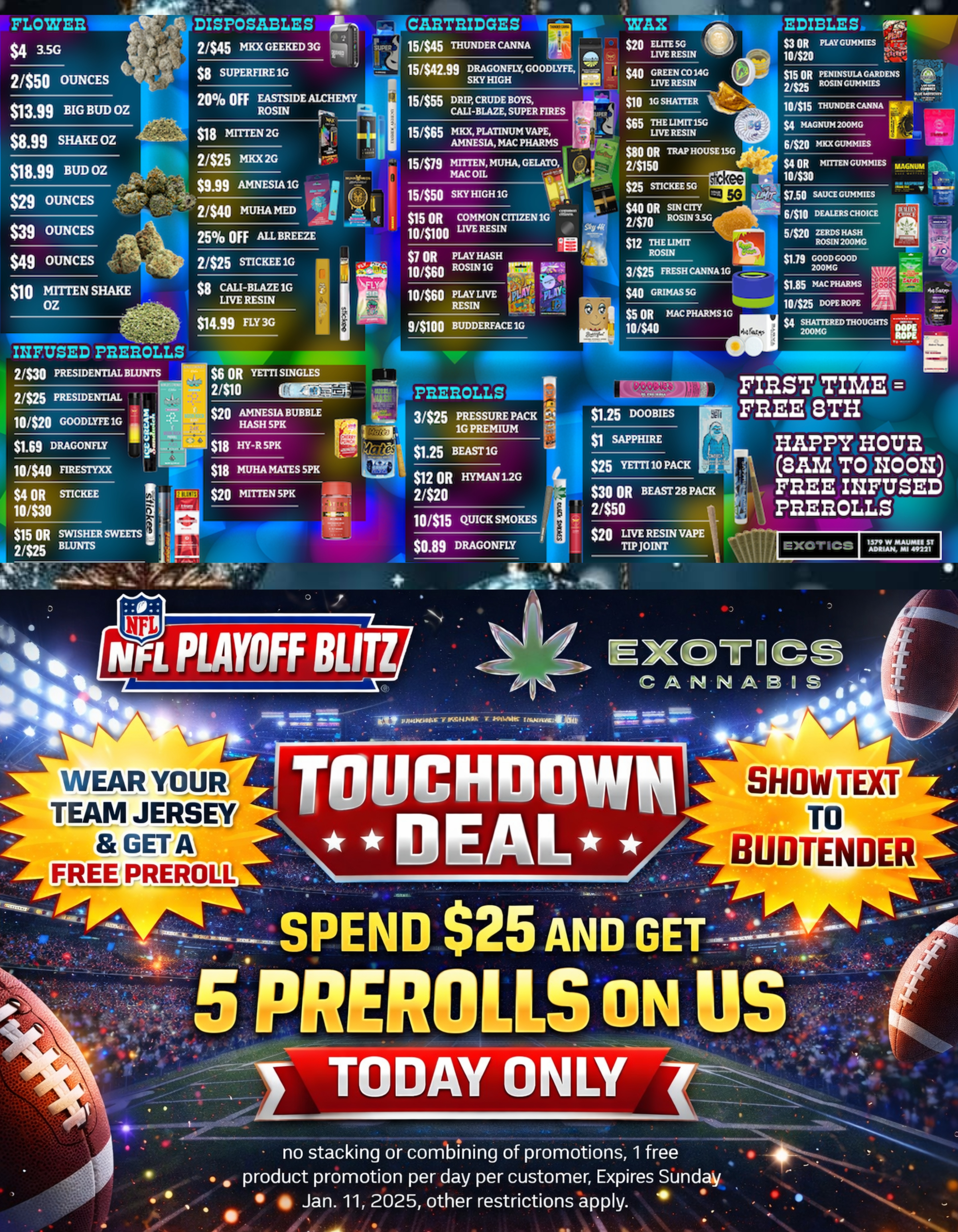 FLOWEEL $4 3.5G DISPOSABLES 2/$45 MKX GEEKED 3G 15445 THUNDER CANNA 2/$50 OUNCES $8 SUPERFIRE 1G EDIBLES 53 OR PLAY GUMMIES 10/$20 $15 OR 2/$25 PENINSULA GARDENS ROSIN GUMMIES $1399 BIG BUD OZ $8.99 SHAKE OZ $18 MITTEN 2G THE LIMIT 15G LIVE RESIN $118.99 BUD OZ $29 OUNCES 6$20 MIXES $4 OR MITTEN GUNNIES mum 10430 $39 OUNCES .40b-25 OFF ALL BREEZE $49 OUNCES 2/$25 STICKEE 1G $14.99 FLY 3G 9/$100 BUDDERFACE 1G 31$25 FRESH CANNA 1G 10 moo Men 913 $5 OR MAC PHARMS 1G 10440 2/S25 PRESIDENTIAL $6 OR YETTI SINGLES 2/$10 MEM $20 AMNESIA BUBBLE HASH SPK 10/$40 nmEsTrxx $4 OR MCKEE 10/$30 $18 HY-R SPK $18 MUHA MATES SPK $20 MITTEN SPK $1.25 BEAST 1G $12 OR HYMAN 1-2G 2320 $1 SAPPHIRE $25 YETTI 10 PACK $30 OR BEAST 28 PACK 2/$50 10/$15 QUICK SMOKES $20 LIVE RESIN VAPE $0.89 DRAGONFLY TIP JOINT 41110 sir TIME FFLEE 13TH HAPPY HOUR SAM TO NOON FREE INFUSED pnEnoux 1570 W 014414.101611 ST ADRIAN MI 49221 t SHOW TEXT TO BUDTENDER no stacking or combining of promotions 1 free . product promotion per day per customer Expires Sunday Jan. 11 2025 other restrictions apply. / SHOP OUR FULL MENU FOR PICKUP OR CURBSIDE ONLINE ATWWW.EXOTICSADRIAN.COMLOWEST PRICES IN MICHIGAN*WE MATCH PRICES* 