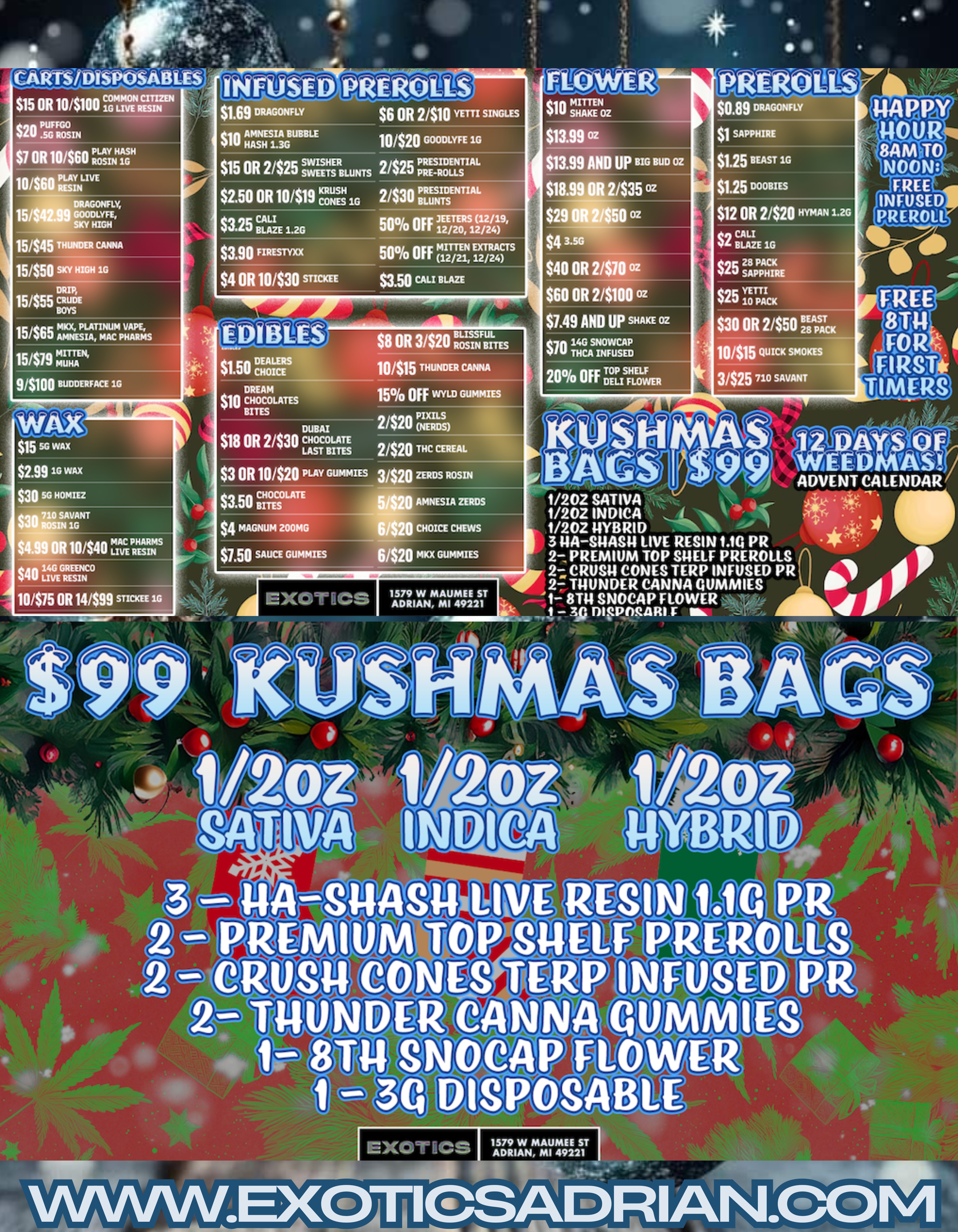 15445 THUNDER CANNA $1.69 DRAGONFLY tin AMNESIA BUBBLE Y HASH 1.3G $15 OR 2/$25 SWISHTSERstums $6 OR 2410 YETTI SINGLES $150 OR 104.19 KRUS 1G $3.25 itiliZE 1.2G $ue FIRESTYXX $4 OR 10/$30 STICKEE 50 OFF lam/. 12/24 $3.50 CALI BLAZE $10 SHAKE OZ 1111 $13.99 oz $13.99 AND UP BIG BUD OZ $18.99 OR 2435 oz $29 OR 2/$50 oz $4 356 $40 OR 2/$10 oz $60 OR 2/$100 oz 15465 AmmKx4ELAIAnMA CPHARMS 5/$79 MITTENS 9/$100 BUDDERFACE 1G $15 50 wAx $2.99 19 wax $30 SG HOMIEZ $30 ROSIN 1G 710 $4.99 OR 10/$40 L7ICEP4ALP41S $40 LIVE RESIN 10/$75 OR 141M STICKEE 1G EMBUS $1.49 AIM Up SNAKE OZ jam$1.50 CHOICE DREAM ......... $10 CHOCOLATES BITES DUBAI $18 OR 2/$30 LAST BITES CHOCOLATE $3 OR 10/$20 PLAY GUMMIES $3.50 BITES LATE $4 MAGNUM 200MG $1.50 SAUCE GUMMIES $8 OR 3/$20 Ras BusIsNFBUILTEs 10415 THUNDER CANNA 15 OFF WYLD GUMMIES 2420 PIaNOLS 2420 C CEREAL $0.89 DRAGONFLY $1 SAPPHIRE $1.25 REM I $1.25 Dooms $12 OR 2/$20 HYMAN 1.2G $2 BLAZE 1G tqc 28 PACK vam SAPPHIRE $25 io PACK $30 OR 2/$50 28 PACK10/$15 QUICK SMOKES 3/$25 no SAVANT FREE INFUSED PREROCI. 3/$20 ZERDS ROSIN 1579 mAumEE sT ADRIAN MI 49221 1/202 SATIVA 1/202 INDICA t 1/202 tlYBRID 3 tIA-StIASti LIVE RESIN MO PR 2- PREMIUM TOP SOUS PREROLLS CRUS4 CONES TERP INFUSED PR 2- TOUNDER CANNA QUMMIES 1- 8114 SNOCAP FLOWER 11.PpRi/R1 r rAllOt 1 ADVENT CALENDAR ER CA S OCA WER SPOSABLE / SHOP OUR FULL MENU FOR PICKUP OR CURBSIDE ONLINE ATWWW.EXOTICSADRIAN.COMLOWEST PRICES IN MICHIGAN*WE MATCH PRICES* 