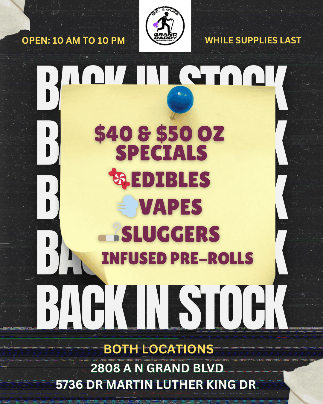 OPEN 10 AM TO 10 PM I B WHILE SUPPLIES LAST s- $so OZ SPECIALS VDIBLES VAPES .SLUGGERS dh6LINFUSED PRE-ROLLS A BOTH LOCATIONS . . ./tC1/C/M. teNoteratevexterswetwomem. .smonsenotememrsetwormw.synnee 2808 A N GRAND BLVD 5736 DR MARTIN LUTHER KING DR . Pr 11127/1 alitsCc /  Back in Stock! $40 & $50 Oz Specials* Fresh Edibles |  Vapes |  Sluggers Infused Pre-Rolls Open Daily: 10AM10PM granddaddystl.com*Hurry  while supplies last. Cannot be combined with other discounts or offers.