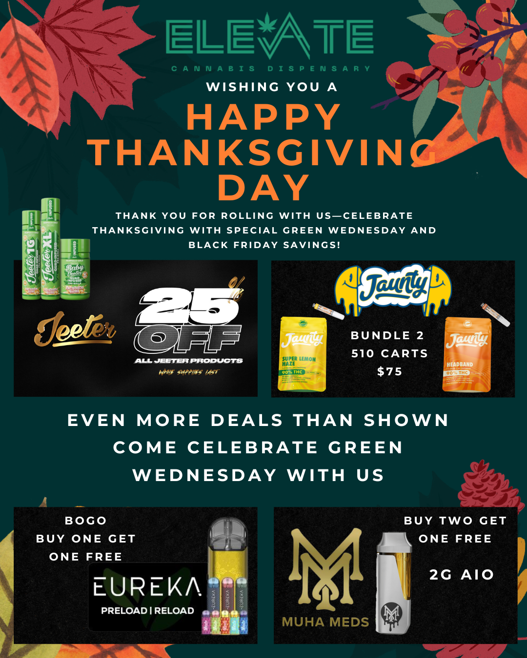 ELE CANNABIS DISPENSARY WISHING YOU A HAPPY THANKSGIVIN DAY THANK YOU FOR ROLLING WITH US-CELEBRATE THANKSGIVING WITH SPECIAL GREEN WEDNESDAY AND BLACK FRIDAY SAVINGS ALL JEET/EFI PRODUCTS EVEN MORE DEALS THAN SHOWN COME CELEBRATE GREEN WEDNESDAY WITH US / Happy Thanksgiving from Elevate! Green Wednesday kicks off the biggest cannabis deals of the year, with savings rolling straight through Black Friday. Thank you for your loyalty and for choosing us as your go-to dispensarywe're grateful for your business and excited to celebrate the season with you!