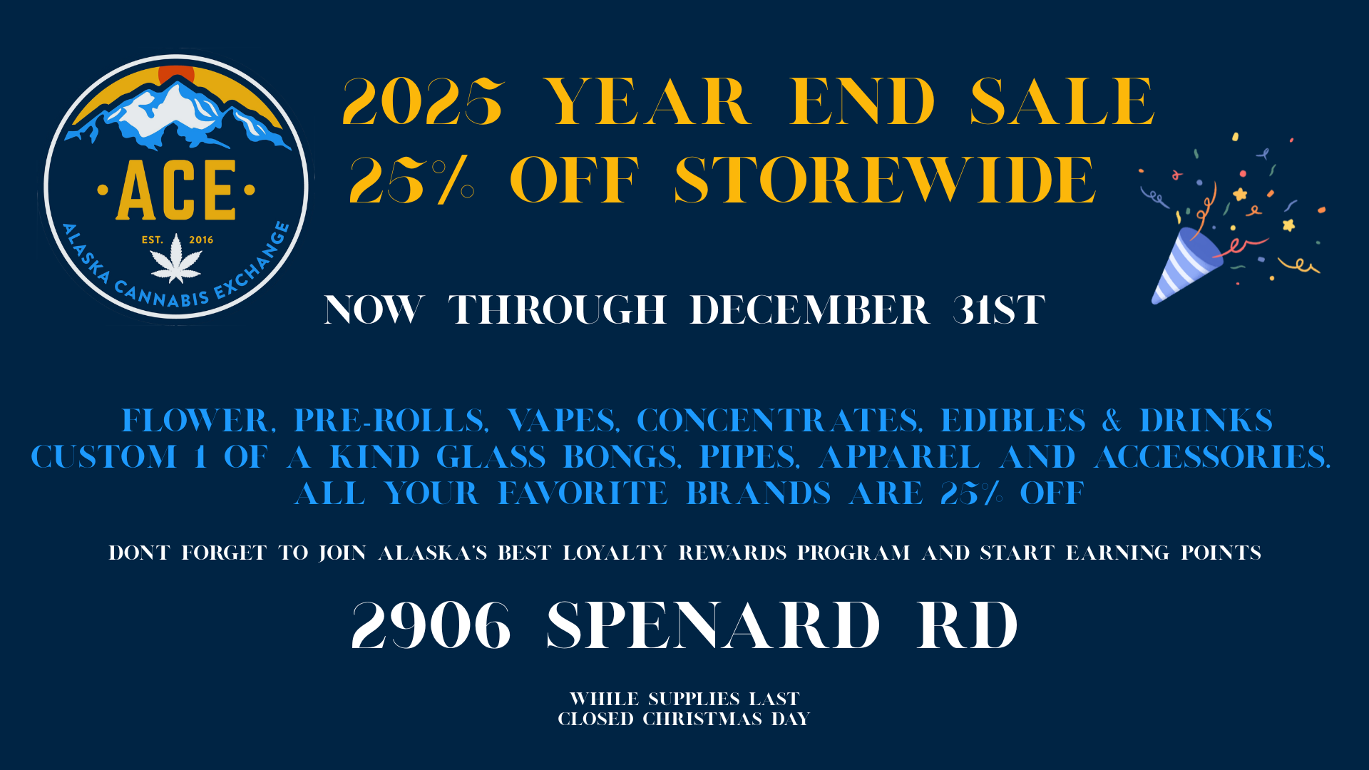 ACE EST. 1 2016 WS YEAR END SALE Mc OFT STOREWIDE NOW TIMM Gil DECEMBER 31ST a FLOWER PRE-ROLLS APES CONCENTRATES EDIBLES DRINKS CUSTOM 1 OF A KIND GLASS BONGS PIPES APPAREL AND ACCESSORIES. ALL YOUR FAVORITE BRANDS ARE / OFF DONT FORGET TO JOIN ALASKAS BEST LOYALTY REWARDS PROGRAM AND START EARNING POINTS 2906 SPENARD RD WHILE SUPPLIES LAST CLOSED CHRISTMAS DAY / Finding yourself stumped with over last minute Xmas shopping ideas?  We got you covered!  25% off the listed price on all products storewide here at Alaska Cannabis Exchange!