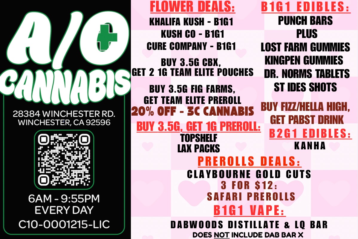 28384 WINCHESTER RD. WINCHESTER CA 92596 ri11 01 talLW 6AM - 955PM EVERY DAY C10-0001215-LIC FLOWER DEALS KHALIFA KUSH - B1G1 KUSH CO - B1G1 CURE COMPANY - B1G1 BUY 3.5G CBX GET 2 1G TEAM ELITE POUCHES B1G1 EDIBLES PUNCH BARS PLUS LOST FARM GUMMIES KINGPEN GUMMIES DR. NORMS TABLETS BUY 3.5G FIG FARMS ST IDES SHOTS GET TEAM ELITE PREROLL 20 OFF - 3C CANNABIS BUY FIZZ/HELLA HIGH BUY 3.5G GET 10 PREROLL GET PABST DRINK TOPSHELF B2G1 EDIBLES LAX PACKS HANNA PREROLLS DEALS CLAYBOURNE GOLD CUTS 3 FOR $12 SAFARI PREROLLS B1G1 VAPE DABWOODS DISTILLATE LO BAR DOES NOT INCLUDE DAD OAR X / 