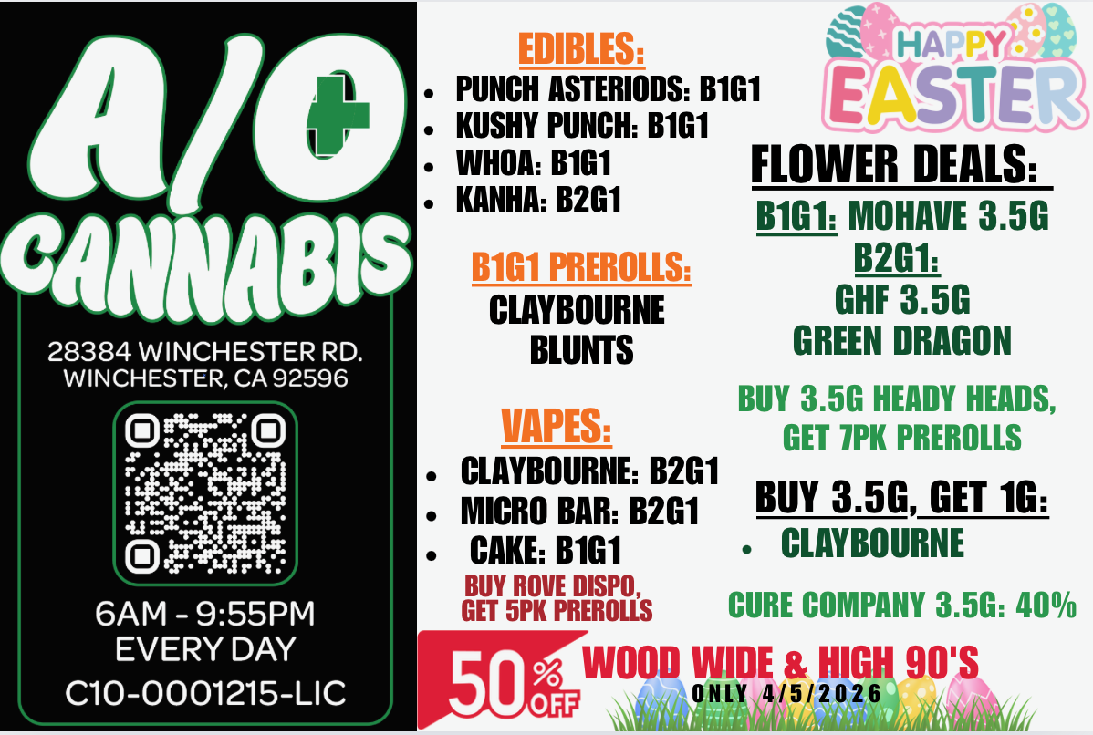 28384 WINCHESTER RD. WINCHESTER CA 92596 Pktellle acting -et LoinAx..c4 6AM - 955PM EVERY DAY C10-0001215-LIC EDIBLES PUNCH ASTERIODS B1G1 KUSHY PUNCH B1G1 WHOA B1G1 KANHA B2G1 B1G1 PREROLLS CLAYBOURNE BLUNTS WIPES CLAYBOURNE B2G1 MICRO BAR B2G1 CAKE B1G1 BUY ROVE DISPO GET 5PN PREROLLS HAM EASTER FLOWER DEALS B1G1 MOHAVE 3.5G B2G1 GHF 3.5G GREEN DRAGON BUY 3.5G HEADY HEADS GET 1PK PREROLLS BUY 3.50 GET 10 CLAYBOURNE CURE COMPANY 3.5G 40 WOOD WIDE HIGH 90 / 