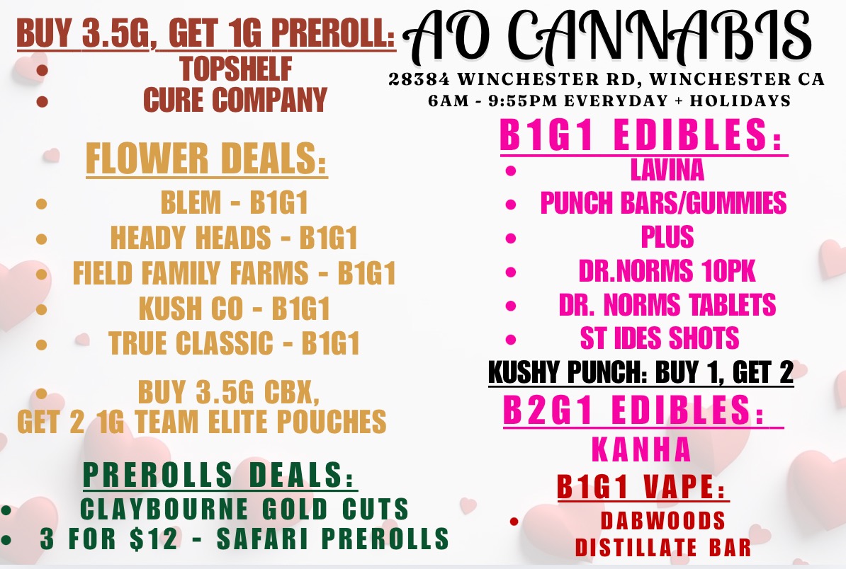 BUY 3.5G GET 1G PREROLL OD CIMAIM1S TOPSHELF CURE COMPANY 28384 WINCHESTER RD WINCHESTER CA SAM - 955PM EVERYDAY - HOLIDAYS .-- FLOWER DEALS BLEM - B1G1 HEADY HEADS - B1G1 FIELD FAMILY FARMS - B1G1 KUSH CO - B1G1 TRUE CLASSIC - B1G1 BUY 3.5G CBI GET 2 10 TEAM ELITE POUCHES PREROLLS DEALS CLAYBOURNE GOLD CUTS 3 FOR $12 - SAFARI PREROLLS B1G1 EDIBLES LAVINA PUNCH BARS/GUMMIES PLUS DR.NORMS 10PK DR. NORMS TABLETS ST IDES SHOTS KUSHY PUNCH BUY 1 GET 2 B2G1 EDIBLES KANHA B1G1 VAPE DABWOODS DISTILLATE BAR / 