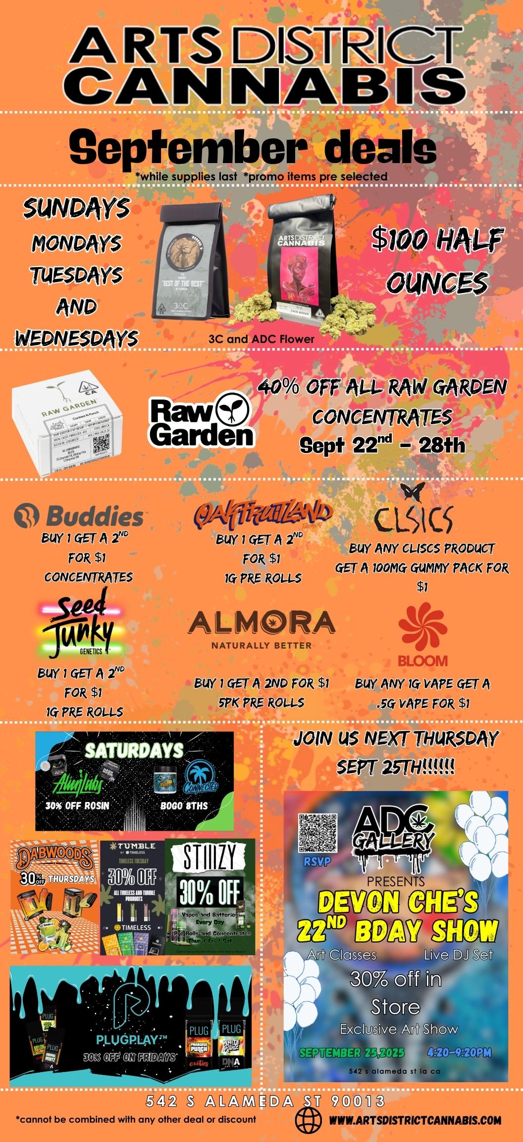 September deals while supplies last promo items pre selected vs MONDAYS TUESDAYS e WEDNESDAYS Raw Garden Ye OFF AU- RAW CARDEN CONVIVTRA BUY 1 GET A 2 FOR $1 CONCENTRATES euiy 1 GET A 2 FOR $1 10. PRE R01-1-5 614Y / GET A t FOR $1 la PRE ROL-l..5 CLICS BUY ANY Ci45C5 PRODUCT. GET A woma GUMMY PACK FOR $1 AL1MORA NATURALLY BETTER BUY 1 GET A 2ND FOR $1 PK PRE ROLLS BLOOM BUY ANY 1G VAPE GET A VAPE FOR $1 JOIN US NE P THURSDAY SE BABWOOD PR0ESENTS gdg PLUG PLUG PLUGPlAr CelY CMMOM r.T.6 . afalEffE avzak 5421 clamed. st la cal alnINE.B/A V0.811 cannot be combined with any other deal or discount VIMEARTSDISTRICTCANNABIS.COM / 