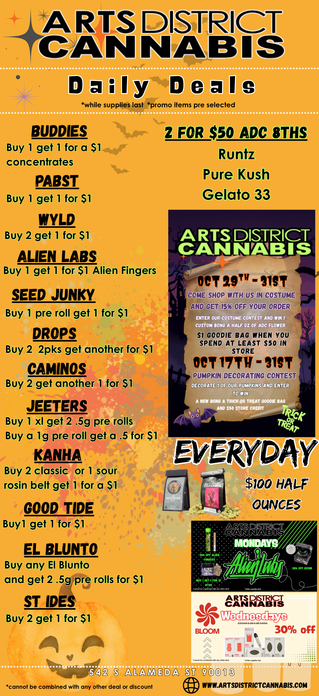 a a while supplies last promo items pre selected BUDDIES u get 1 for a $1 Concentrates PABST Buy 1 get 1 for $1 WYLD 21Kget 1 for $1 ALIEN LABS et 1 for $1 Alie Buy 1 SEED JUNKY Buy 1 pteiroll get 1 for $ DROPS Buy 2 2pks get another fe CAMINOS Buyranother 1 for $1 JEETERS Buy 1 xl get4205g pre rolls uy a lg pre roll get a .5 for $1 KANHA Buyarclagit or 1 sour rosin belt get 1 for a $1 GOOD TIDE Buyl get 1 for $1 EL BLUNT Buy any El Bluntoi and het 2 .5g pre rolls for $ ST IDES Buy 2 get 1 for $1 2 FOR $50 ADC 8THS Kuntz Pure Gelato ARTS DISTRICT CA KrAIMS Fingers oeir CO I SHOP WITH US IN COSTUME glen egUEW W ENTER OUR COSTUME CONTEST AND WIN I OP OUR ORDER CUSTOM BONG A HALF OZ OF ADC FLOWER gPMDge0 IN KH.D12 136Y ELM YOU PKIN DECORATING CON ST DECOR Q OF OUR PUMPKINS ENTER TO WIN A NEW BONG A TRICK OR TREAT GOODIE BAG AND $50 STORE CREDIT rk 7.4er CANTs N BUY I GET4 FOR SI THS. . . . . Woeite.rcinenotettleol ARTS DISTRICT CANNABIS 0 BLOOM $ 00000000000 0000 C0f00111COM MI. 0101 GNI MIN apptI an 30 off W32 L111MDL Cfl cannot be combined with any other deal or discount U VIMILARTSDISTRICTCANNABIS.COM / 