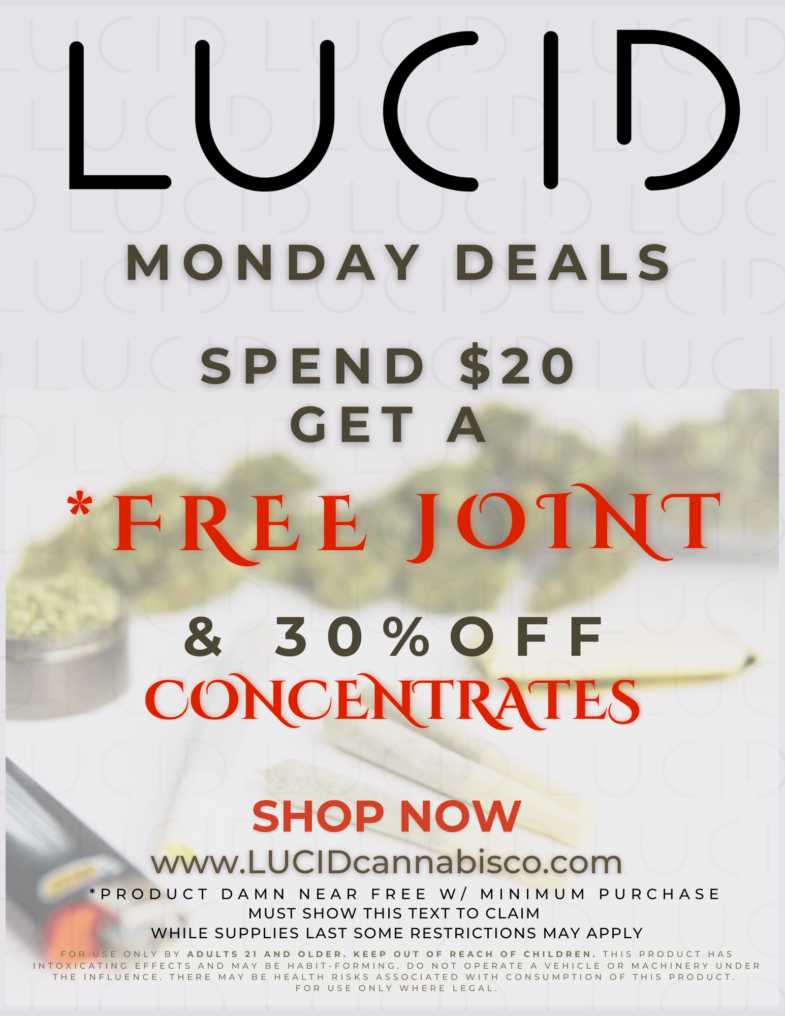 LUC 1 MONDAY DEALS SPEND $20 GET A FkLE J01-1UT 30OFF C I tc EXT RKT E S SHOP NOW www.LUCIDcannabisco.com PRODUCT DAMN NEAR FREE W/ MINIMUM PURCHASE MUST SHOW THIS TEXT TO CLAIM WHILE SUPPLIES LAST SOME RESTRICTIONS MAY APPLY 111 FORE ONLY BY ADULTS 21 AND OLDER. KEEP OUT OF REACH OF CHILDREN. THIS PRODUCT HAS INTOXICATING EFFECTS AND MAY BE HABIT-FORMING. DO NOT OPERATE A VEHICLE OR MACHINERY UNDER THE INFLUENCE. THERE MAY BE HEALTH RISKS ASSOCIATED WITH CONSUMPTION OF THIS PRODUCT. FOR USE ONLY WHERE LEGAL. / Spend $20 get a *Free JMust Show Text To Claim
