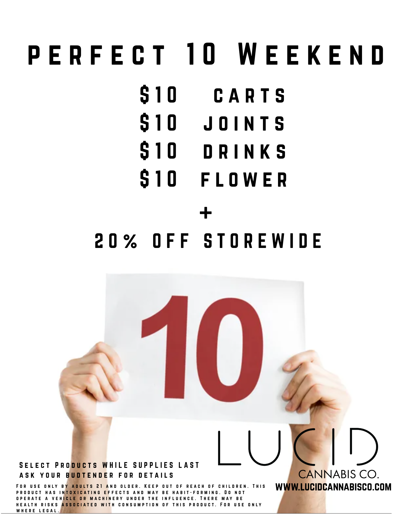 PERFECT 10 WEEKEND $10 CARTS $10 JOINTS $10 DRINKS $10 FLOWER 20 OFF STOREWIDE 10 SELECT PRODUCTS WHILE SUPPLIES LAST LU D ASK YOUR BUDTENDER FOR DETAILS CANNABIS CO. FOR USE ONLY BY ADULTS 21 AND OLDER. KEEP OUT OF REACH OF CHILDREN. THIS WWW LUCIDCANNABISCO COM PRODUCT HAS INTOXICATING EFFECTS AND MAY BE HABIT-FORMING. DO NOT OPERATE A VEHICLE OR MACHINERY UNDER THE INFLUENCE. THERE MAY BE HEALTH RISKS ASSOCIATED WITH CONSUMPTION OF THIS PRODUCT. FOR USE ONLY WHERE LEGAL. / FRIDAY - SUNDAY PERFECT 10 WEEKEND  $10 carts, joints, drinks + flower (while supplies last) + 20% OFF storewide! Shop Now: www.lucidcannabisco.com