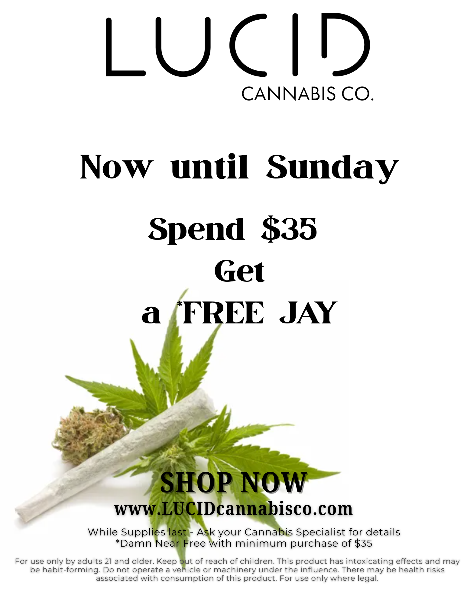 LUC 1 CANNABIS CO. Now until Sunday Spend $35 Get a F EE JAY NOW www.LUCIDcannabisco.com While Supplies last - Ask your Cannabis Specialist for details Damn Near Free with minimum purchase of $35 For use only by adults 21 and older. Keep out of reach of children. This product has intoxicating effects and may be habit-forming. Do not operate a vehicle or machinery under the influence. There may be health risks associated with consumption of this product. For use only where legal. / Now until SundaySpend $35Get a *FREE* JAYThis weekend's Deals: Today 20% off FlowerSaturday 20% off storewideSunday 20% off carts