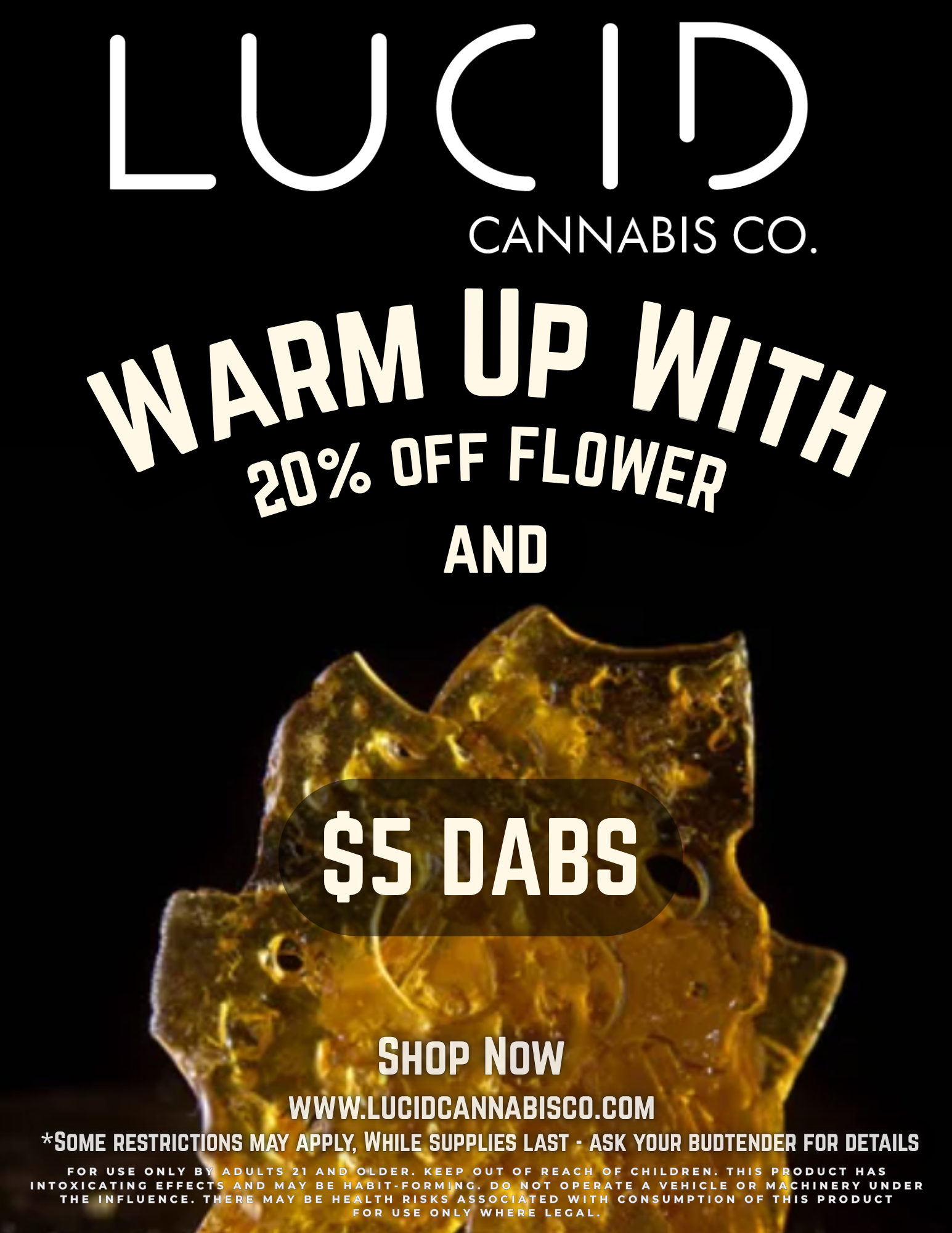 A LUCID CANNABIS CO. losOil UP win ter/0 OFF FLOWER t AND of - .SHOP NOW I WWW.LUCIDCANNABISCO.COM SOME RESTRICTIONS MAY APPLY WHILE SUPPLIES LAST - ASK YOUR BUDTENDER FOR DETAILS FOR USE ONLY 13114 ADULTS 21 AND OLDER. KEEP OUT OF REACH OF CHILDREN. THIS PRODUCT HAS INTOXICATING EFFECTS AND MAY BE HABIT-FORMING. DO NOT OPERATE A VEHICLE OR MACHINERY UNDER THE INFLUENCE. THERE MAY BE HEALTH RISKS ASSOCIATED WITH CONSUMPTION OF THIS PRODUCT FOR USE ONLY WHERE LEGAL. / $5 dabs have landed!Plus 20% off flowerShop now: www.lucidcannabisco.com