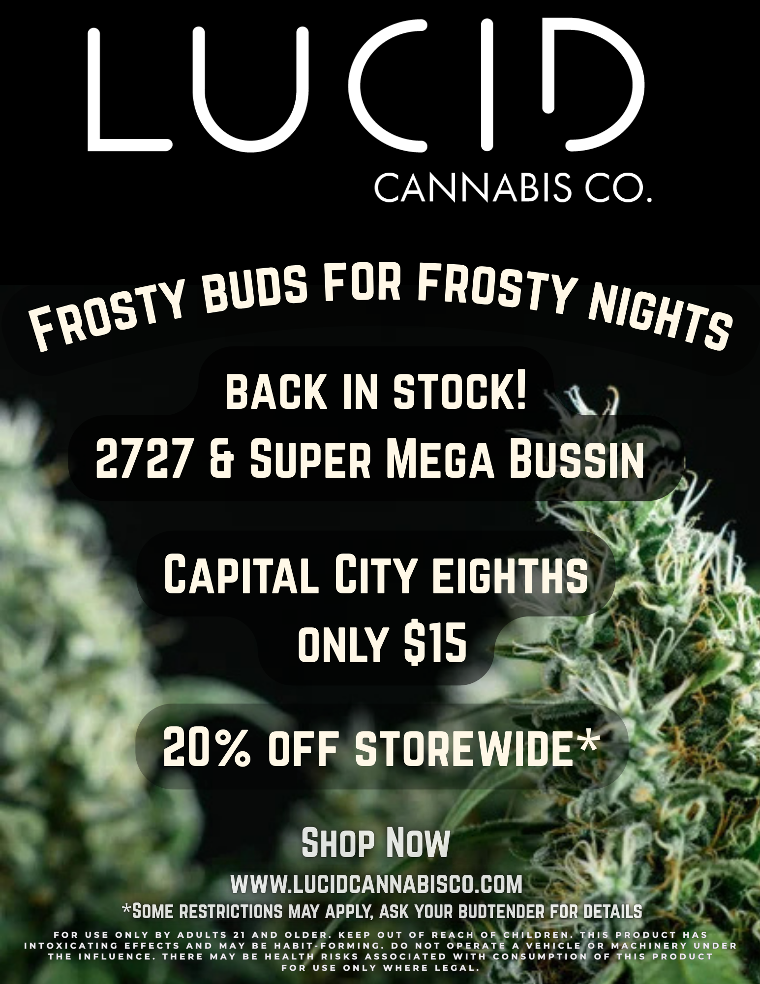 LUCIA CANNABIS CO. vitossri BUDS FOR FROSTY NG/its BACK IN STOCK ti 2727 Er SUPER MEGA BUISIO CAPITAL CITY EIGHTHS ONLY 615 - dr t 20 OFF STOREWIDE a SHOP NOW WWW.LUCIDCANNABISCO.COM SOME RESTRICTIONS MAY APPLY ASK YOUR BUDTENDER FOR DETAILS sr. FOR USE ONLY BY ADULTS 21 AND OLDER. KEEP OUT OF REACH OF CHILDREN. THIS PRODUCT HAS it INTOXICATING EFFECTS AND MAY BE HABIT-FORMING. DO NOT OPERATE A VEHICLE OR MACHINERY UNDER THE INFLUENCE. THERE MAY BE HEALTH RISKS ASSOCIATED WITH CONSUMPTION OF THIS PRODUCT FOR USE ONLY WHERE LEGAL. / Frosty buds for frosty nights!Capital City eighths only $15.2727 + Super Mega Bussin BACK IN STOCK.Plus 20% off storewide (open image for details)