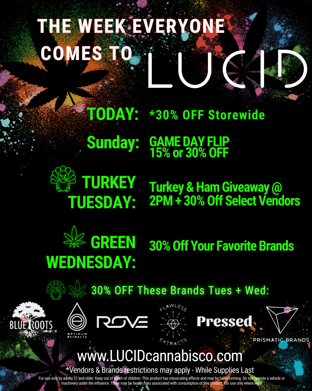 THE WEEK.i.yaRtb mot-. AY 30 OFF Storewide Sunday GAME DAY FLIP 15 or 30 OFF TURKEY Turkey Ham Giveaway TUESDAY 2PM 30 Off Select Vendors GREEN 30 Off Your Favorite Brands WEDNESDAY N. 100TS fi.kt . 1 rt. ggesy. - ter For uponlby adults 21 .and older. Keep out of reach of children. This product has intoxicating effects and may be habit-forming. Do n machinery under the influence. There may be health fits associated with consumption of this product. For use only where OPT iPAUP-1 rxT MAC Ii 30 OFF These Brands Tues Wed rim pWLESS / -k-tRArc Pressed www.LUCIDcannabisco.com PRISMATIC BRANDS 111 Vendors Brands fiestriotions may apply - While Supplies L st 1 e a vehicle or / It's the week everyone comes to LUCID! Today: *30% off storewide Sun: GAME DAY - Flip for your deal Tues: 5th Annual TURKEY & HAM Giveaway @ 2PM + 30% off brands supporting the event Wed: 30% off top brandsOpen image for more details Shop Now : https://www.lucidcannabisco.com/