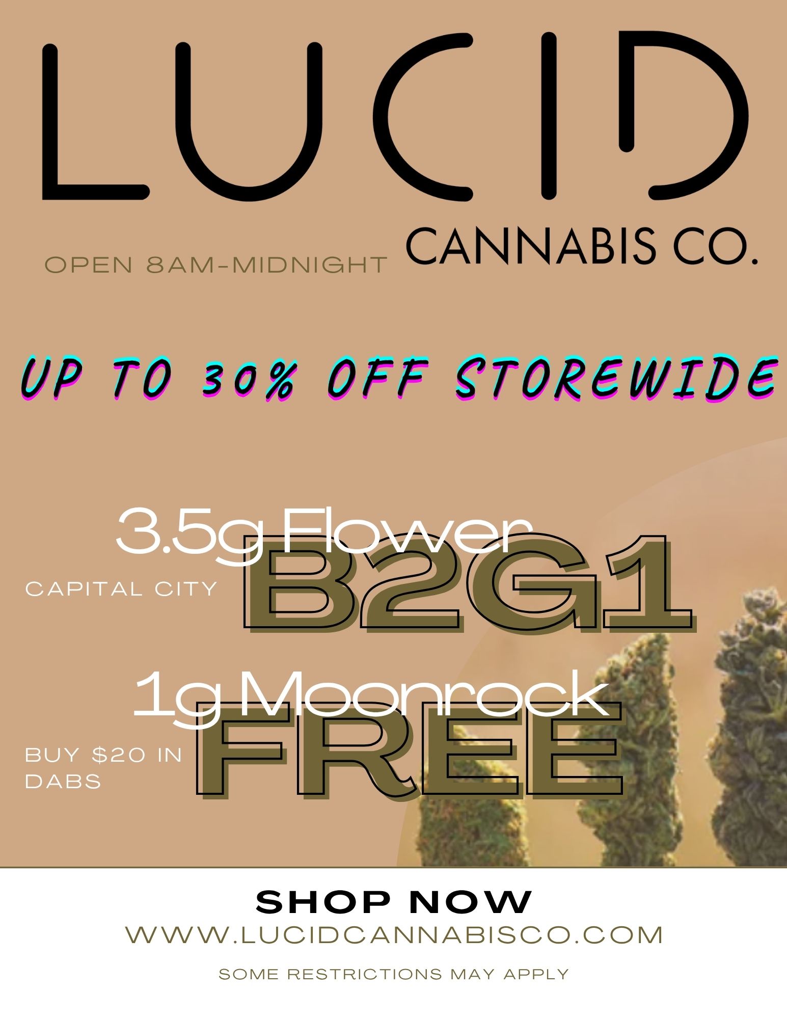 LUC 1 OPEN 8AM-MIDNIGHT CANNABIS CO. UP TO 30X OFF CTOR6WIDe SHOP NOW WWW.LUCIDCANNABISCO.COM SOME RESTRICTIONS MAY APPLY /  Deals Too Good to Miss at [Your Store Name]! Buy 2 eighths from Capital City, get the 3rd one damn near free. Drop $20 on dabs and snag a moonrock almost on the house. Plus  storewide savings up to 30% off. And if you're building out a $60 tab well, let's just say good things come in weighty packages. 