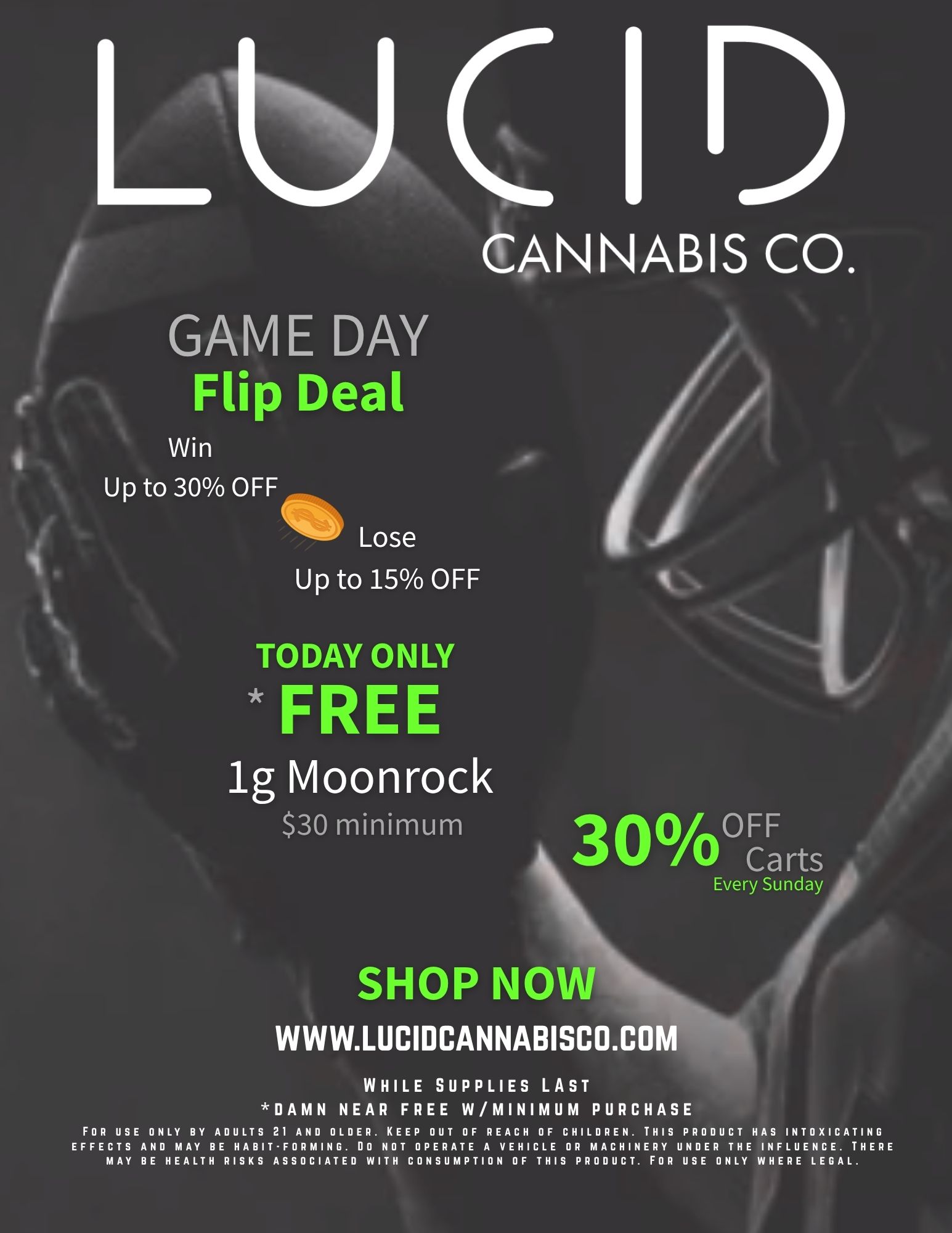 CANNABIS CO. GAME DAY Flip Deal Win Up to 30 OFF Lose Up to 15 OFF TO DAY ONLY FREE lg Moonrock $30 minimum 3 0 WoCFFarts Every Sunday SHOP NOW WWW.LUCIDCANNABISCO.COM WHILE SUPPLIES LAST DAMN NEAR FREE W/MINIMUM PURCHASE FOR USE ONLY BY ADULTS 21 AND OLDER. KEEP OUT OF REACH OF CHILDREN. THIS PRODUCT HAS INTOXICATING EFFECTS AND MAY BE HABIT-FORMING. DO NOT OPERATE A VEHICLE OR MACHINERY UNDER THE INFLUENCE. THERE MAY BE HEALTH RISKS ASSOCIATED WITH CONSUMPTION OF THIS PRODUCT. FOR USE ONLY WHERE LEGAL. / GAME DAY - Everyone's a winner today. Shop now  lucidcannabisco.com