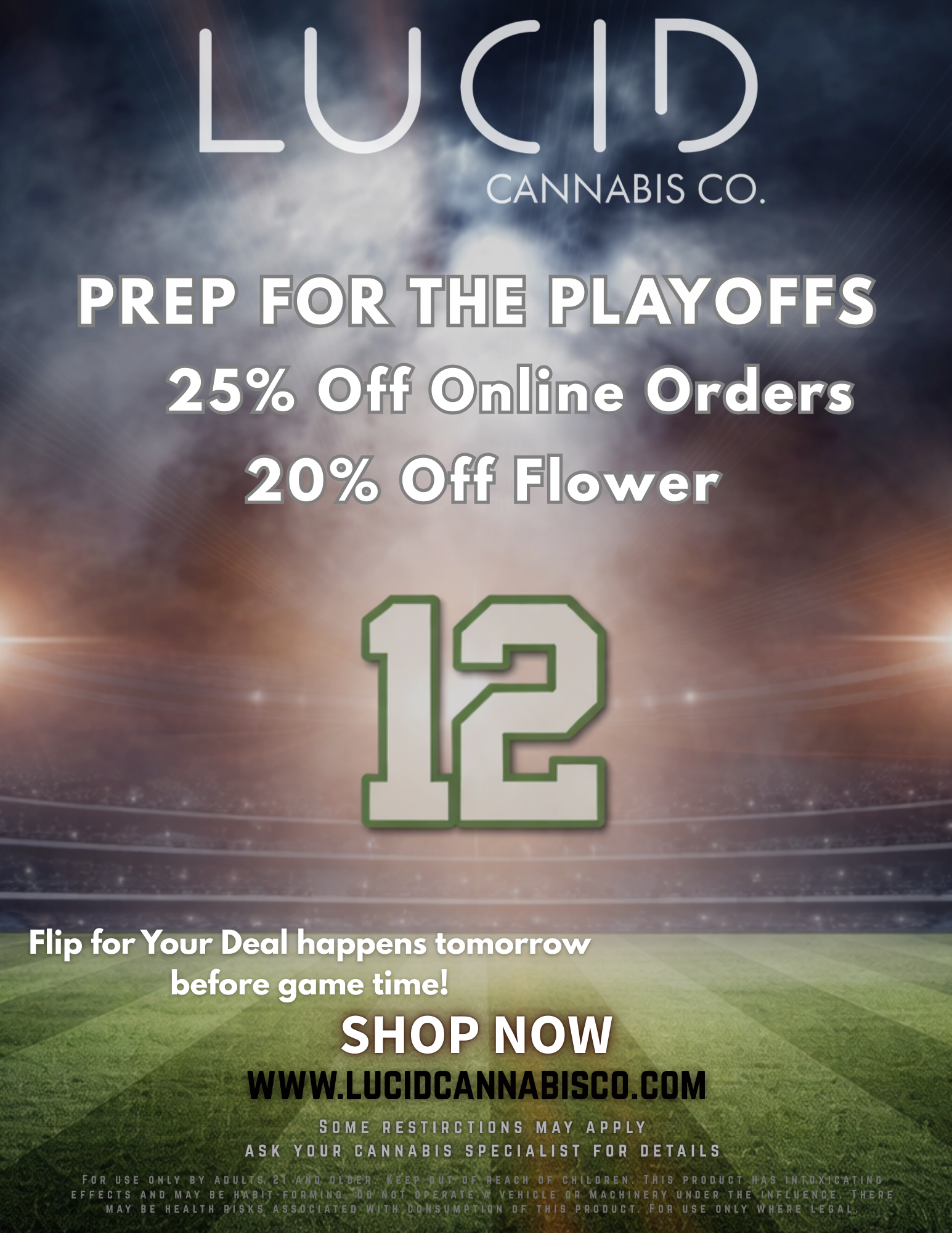 PREP F 25 20 PLAYOFFS Orders Flip for Your Deal happens tomorrow before game time WWW.LUCIDCANNABISCO COM SOME STI CTIONS MAY APPLY ASK YOUR CANNABIS SPECIALIST FOR DETAILS FOR USE ONLY BY ADULTS. 21 ANO OLDIR. KEEP GUT00 REACH OF CHILDREN. THIS PRODUCT HAS INTOXICATING EFFECTS AND MAY BE IPABIT-FORMING.DO NOT OPERATE A VEHICLE OR MACHINERY UNDER THE INFLUENCE. THERE MAY BE HEALTH RISKS WITHC.ONSUMPTION OF THIS PRODUCT. FOR USE ONLY WHERE LEGAL. / Ready for the Playoffs?Today: 25% off ONLINE orders20% off flowerPlayoffs tomorrow at 5pm, come by before the game tomorrow to Flip for your Deal!