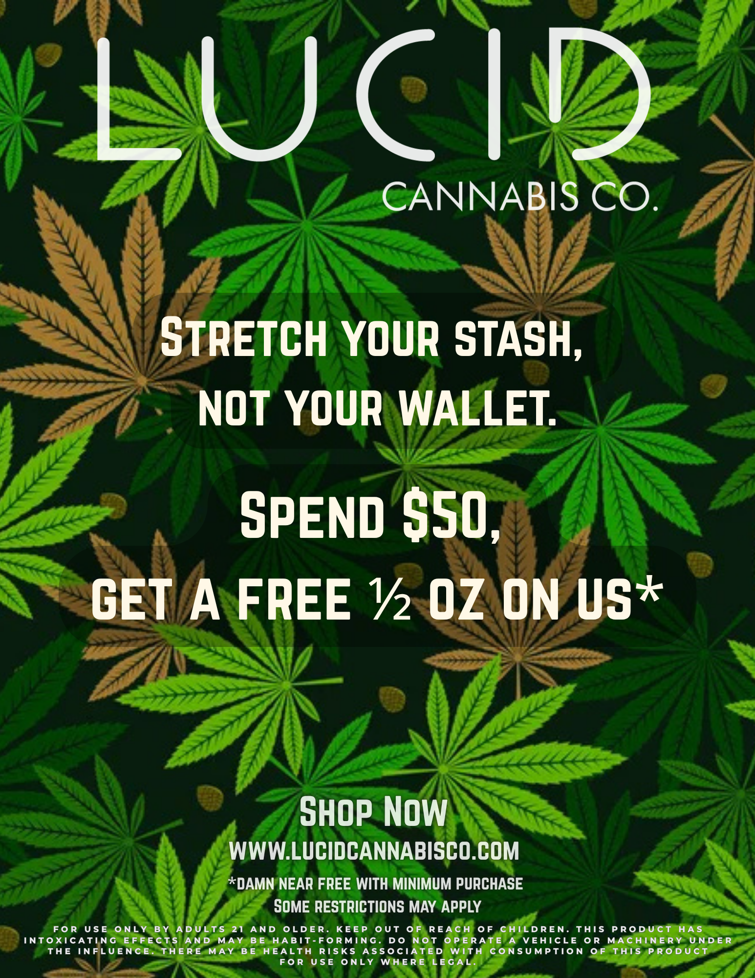 4 SKOP NOW WWW.LUCIDCANNABISCO.COM F DAMN NEAR FREE WITH MINIMUM PURCHASE Jry SOME RESTRICTIONS MAY APPLY FOR USE ONLY BY ADULT 1 AND OLDER. KEEP OUT OF REACH OF CHILDREN. THIS PRODUCT HAS INTOXICATING EFFECTS AND MAY BE HABIT-FORMING. DO NOT OPERATE A VEHICLE OR MACHINERY UND THE INFLUENCE. THERE MAY BE HEALTH RISKS ASSOCIATED WITH CONSUMPTION OF THIS PRODUCT FOR USE ONLY WHERE LEGAL. / Stretch your stash, not your wallet.Spend $50  get a FREE 1/2 ounce on us!Shop Now at www.lucidcannabisco.com