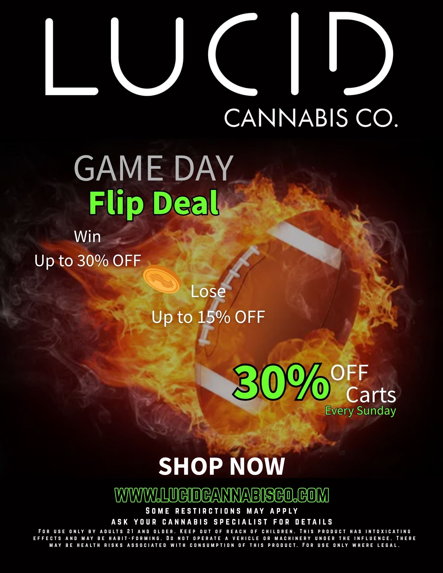 LUC 1 CANNABIS CO. GAME DAY Flip Deal Win Up to 30 OFF Lose Up to 15 OFF OFF Carts Every Sunday SHOP NOW Nymmam EmnZZO MIAOW SOME RESTIRCTIONS MAY APPLY ASK YOUR CANNABIS SPECIALIST FOR DETAILS FOR USE ONLY BY ADULTS 21 AND OLDER. KEEP OUT OF REACH OF CHILDREN. THIS PRODUCT HAS INTOXICATING EFFECTS AND MAY BE HABIT-FORMING. DO NOT OPERATE A VEHICLE OR MACHINERY UNDER THE INFLUENCE. THERE MAY BE HEALTH RISKS ASSOCIATED WITH CONSUMPTION OF THIS PRODUCT. FOR USE ONLY WHERE LEGAL. / GAME DAY - Come get your smoke before the game. Shop now  lucidcannabisco.com