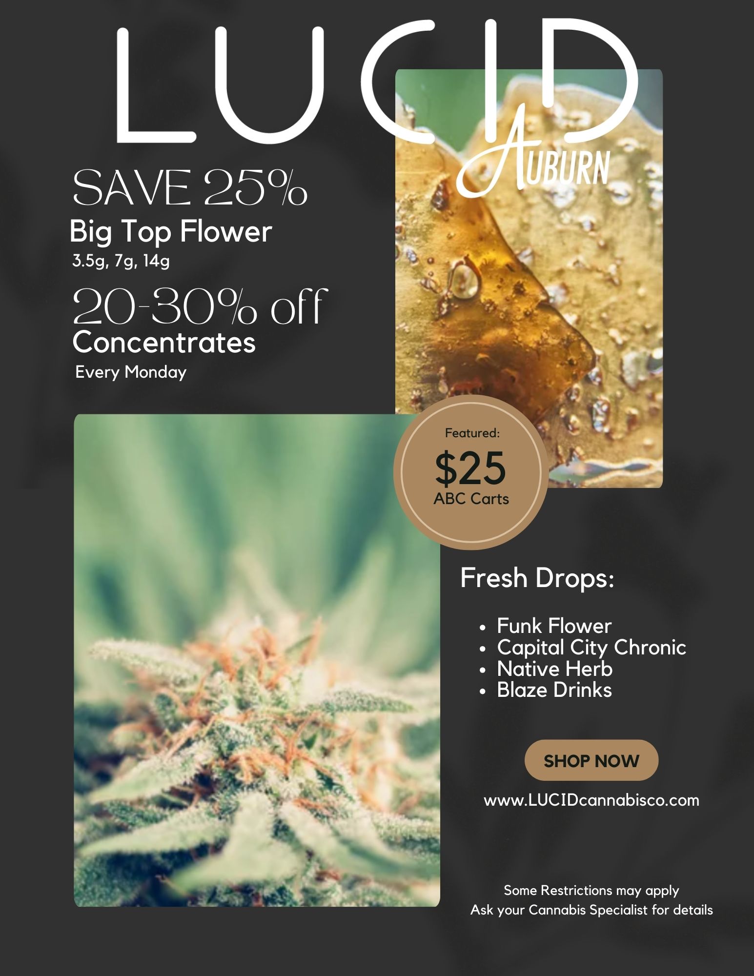 LU SAVE 25 Big Top Flower 3.5g 7g 14g 20-30 of Concentrates Every Monday igeifirrfr Featured $25 ABC Cart Fresh Drops Funk Flower Capital City Chronic Native Herb Blaze Drinks r SHOP NOW www.LUCIDcannabisco.com Some Restrictions may apply Ask your Cannabis Specialist for details / 