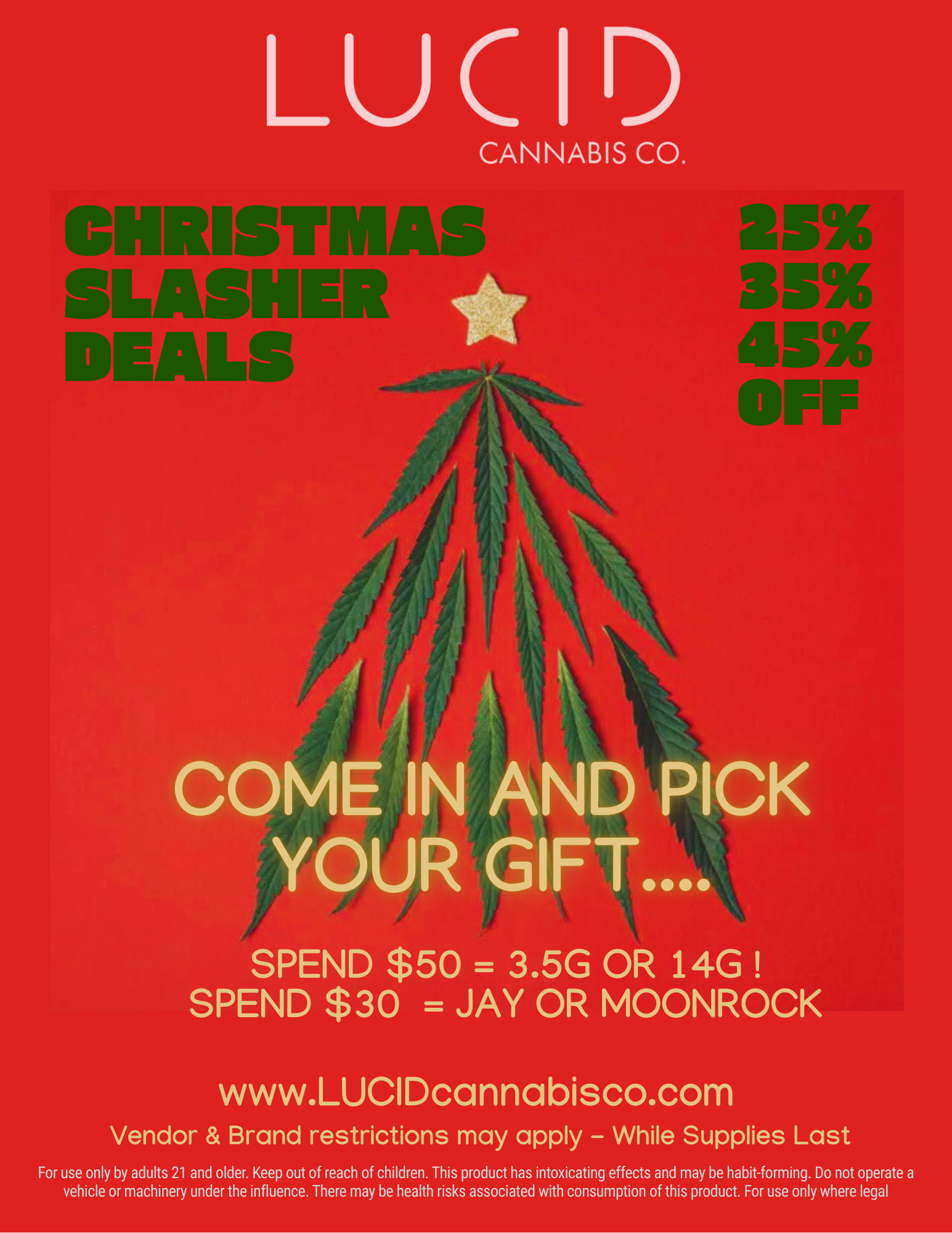 LUCID CANNABIS CO. SLAB DEAL COME IN AND PICK YOUR GIFT SPEND $50 3.5G OR 14G SPEND $30 JAY OR MOONROCK www.LUCIDcannabisco.com Vendor Brand restrictions may apply - While Supplies Last For use only by adults 21 and older. Keep out of reach of children. This product has intoxicating effects and may be habit-forming. Do not operate a vehicle or machinery under the influence. There may be health risks associated with consumption of this product. For use only where legal / NOW UNTIL CHRISTMAS 2545% OFF$50 spend = 3.5g or 14g gift$30 spend = jay or moonrock** While supplies last! **www.lucidcannabisco.com