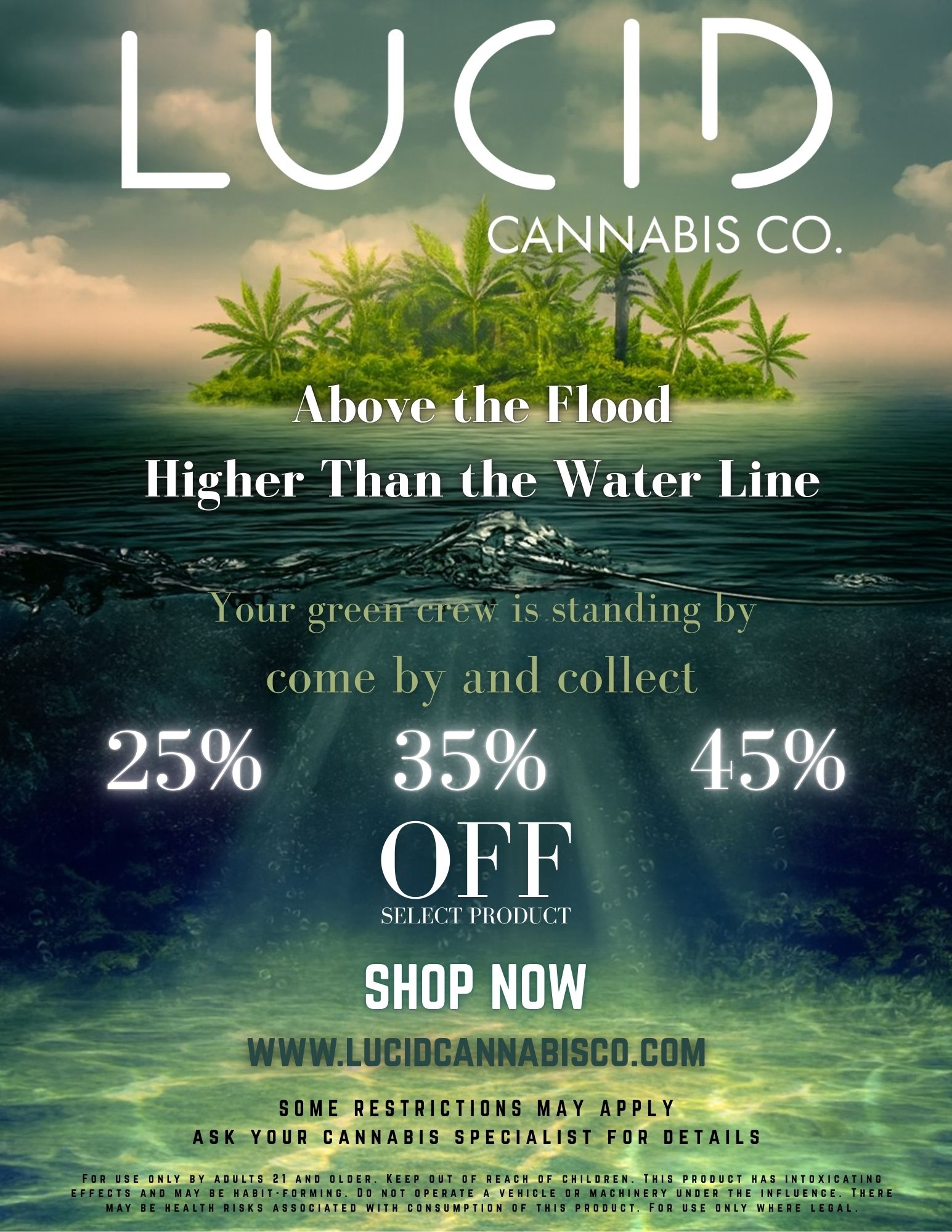 LUCID - Your greeff-TreW is standing come by and collect - 44.4mt- .t Above the Flood Higher Than the Water Line CANNABIS CO. rr 25 35 OFF SELECT PRODUCT 45 S W W W.LUCIDCANNABISCO.COM vim SOME RESTRICTIONS MAY APPLY ASK YOUR CANNABIS SPECIALIST FOR DETAILS FOR USE ONLY BY ADULTS 21 AND OLDER. KEEP OUT OF REACH OF CHILDREN. THIS PRODUCT HAS INTOXICATING EFFECTS AND MAY BE HABIT-FORMING. DO NOT OPERATE A VEHICLE OR MACHINERY UNDER THE INFLUENCE. THERE MAY BE HEALTH RISKS ASSOCIATED WITH CONSUMPTION OF THIS PRODUCT. FOR USE ONLY WHERE LEGAL. / Above the flood  LUCID. Shop now  lucidcannabisco.com