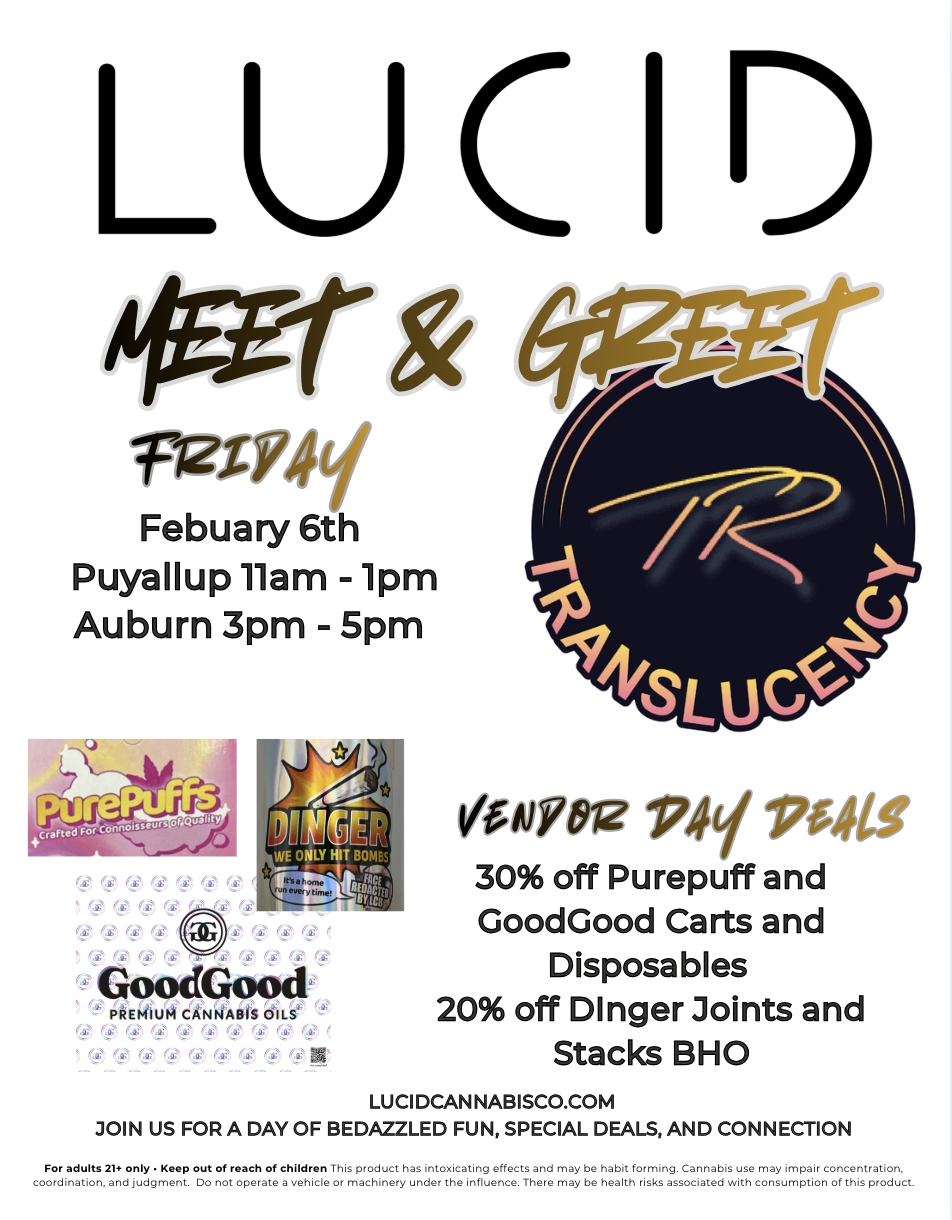 LUCID 6fgH TuTY4t Febuary 6th Puyallup llam - 1pm Auburn 3pm - 5pm UE o PLY HIT BOMBS GoodGood PREMIUM CANNABIS 01LS 1YO2 P41 17.4t 30 off Purepuff and GoodGood Carts and Disposables 20 off Dinger Joints and Stacks BHO LUCIDCAN NABISCO.COM JOIN US FOR A DAY OF BEDAZZLED FUN SPECIAL DEALS AND CONNECTION For adults 21 only Keep out of roach of children This product has intoxicating effects and may be habit forming. Cannabis use may impair concentration coordination. and judgment. Do not operate a vehicle or machinery under the influence. There may be health risks associated with consumption of this product. / New Vendor Meet & Greet happening tomorrow (Friday)& Kicking off our Super Bowl deals (25-50% off)!Joint packs, edibles, drinks & more  stocked and ready.Translucency Meet & Greet in Puyallup 111  & Auburn 35