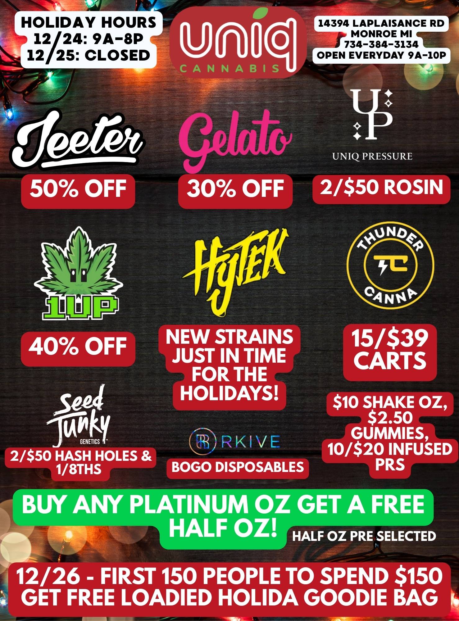 HOLIDAY HOURS 12/24 9A-8P 12/25 CLOSED 14394 LAPLAISANCE RD MONROE MI 734-384-3134 OPEN EVERYDAY 9A-10P CANNABIS 1-111F-O UNIQ PRESSURE 50 OFF 40 OFF 504 GENETICS 2/$50 HASH HOLES 1/8THS 30 OFF NEW STRAINS JUST IN TIME FOR THE HOLIDAYS 2/$50 ROSIN BOGO DISPOSABLES 15/$39 CARTS $10 SHAKE OZ $2.50 GUMMIES 10/$20 INFUSED PRS BUY ANY PLATINUM OZ GET A FREE HALF OZ HALF OZ PRE SELECTED 12/26 - FIRST 150 PEOPLE TO SPEND $150 GET FREE LOADIED HOLIDA GOODIE BAG / 