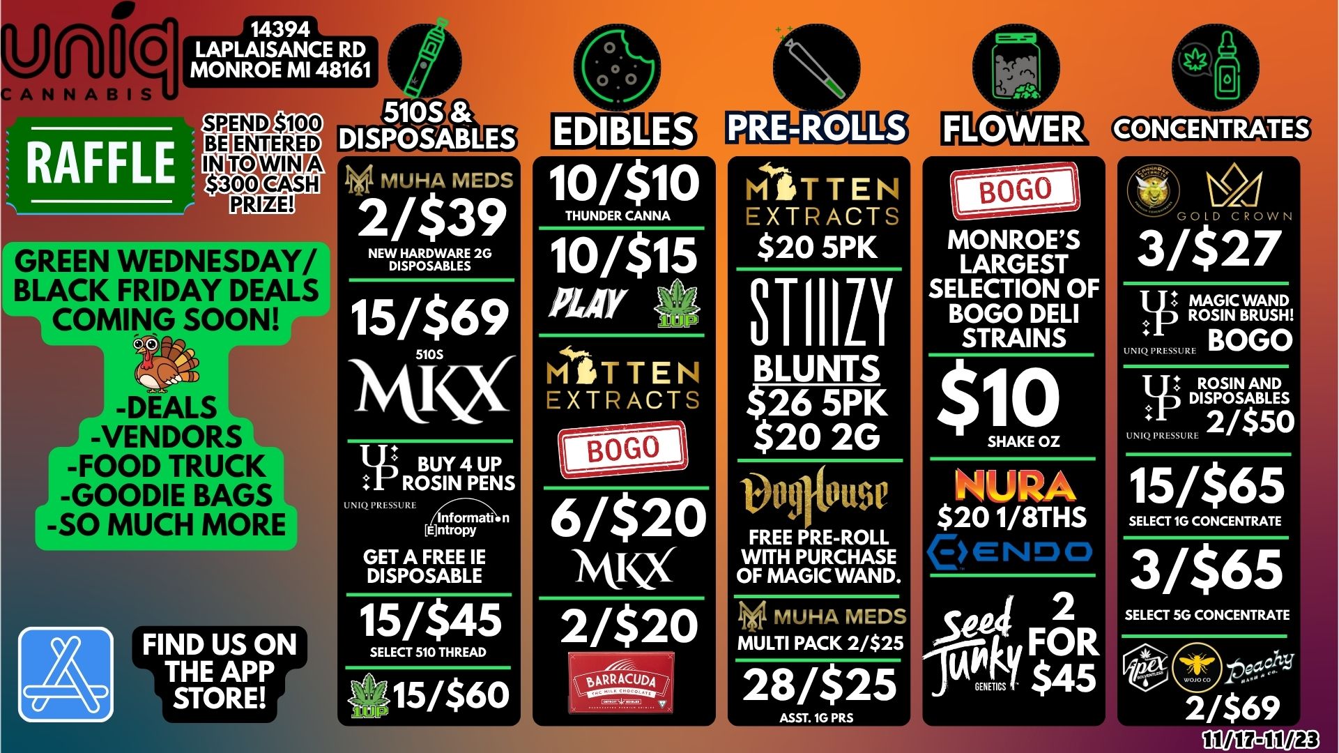 10/$10 THUNDER CANNA W/$15 AUY tiliTTEN EXTRACTS 6/$20 ivvcx7 2/$20 gpRRACUDq-RAFFLE SPEND $100 BENTERED IN TCAVIN A 000 egSli PRIZE GREEN WEDNESDAY/ I BLACK FRIDAY DEALS COMING SOON 9. -DEALS -VENDORS -FOOD TRUCK -GOODIE BAGS -SO MUCH MORE FIND US ON THE APP STORE MUHA MEDS 2/$39 NEW HARDWARE 2G DISPOSABLES 15/$69 WQ I-tj BUY 4 UP ROSIN PENS UNIQ . 6ntropy GET A FREE IE DISPOSABLE 15/$45 SELECT 510 THREAD 15/$60 MITTEN EXTRACTS $20 5PK 81-110 BLUNTS $26 5PK $20 2G 1346ff FREE PRE-ROLL WITH PURCHASE OF MAGIC WAND. INARIH4 MEDS MULTI PACK 2/$25 28/$25 ASST. IG PRS MONROES LARGEST SELECTION OF BOGO DELI STRAINS NURA $20 1/8THS GOLD CROW 3/$27 0 BOG MAGIC WAND ROSIN BRUSH ROSIN AND DISPOSABLES UNIQ PRESSURE 2/$5 15/$65 SELECT 1G CONCENTRATE 3/$65 SELECT 5G CONCENTRATE each 2 69 / 