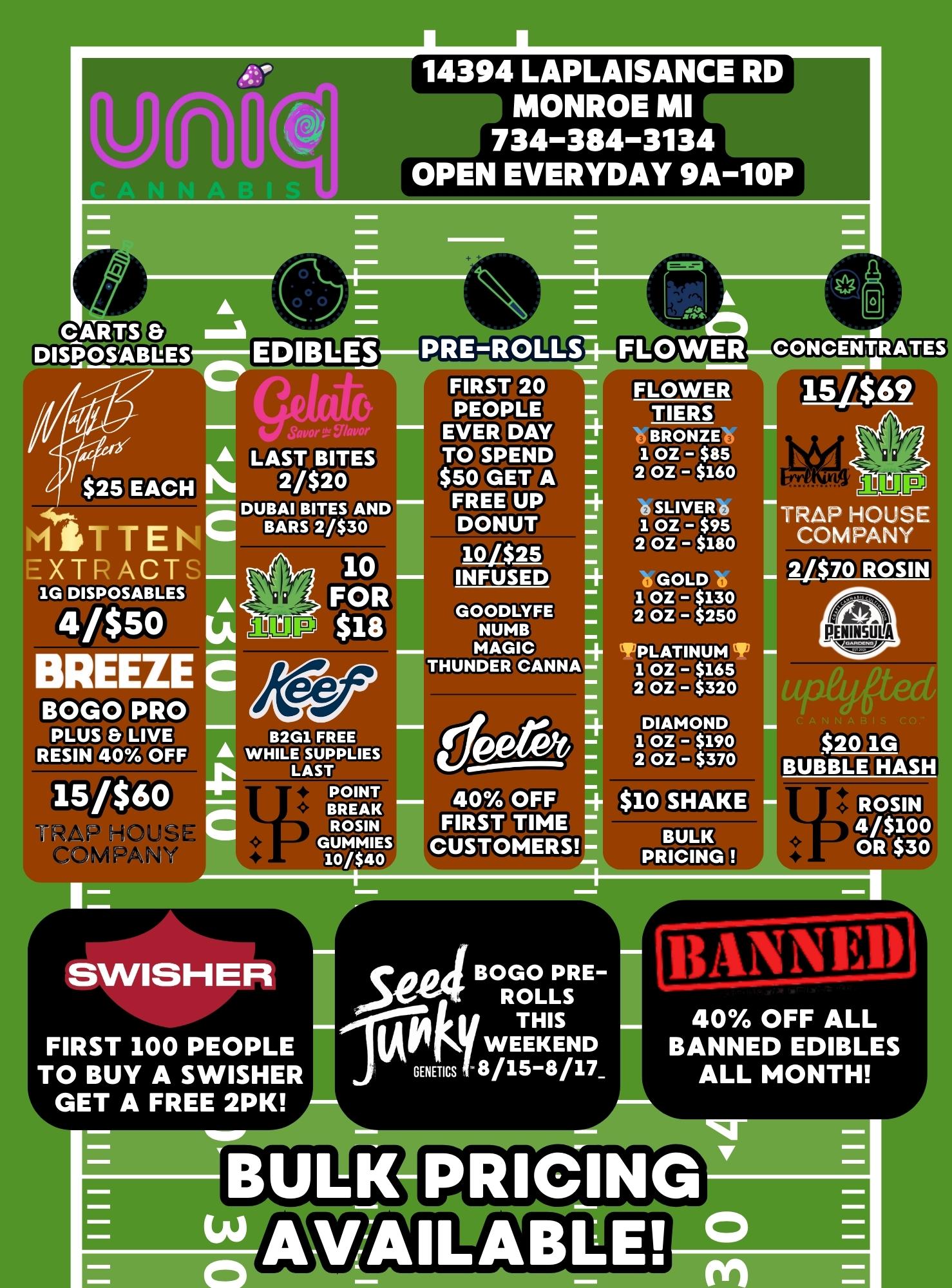 THUNDER CANNASWISHER deeret 40 OFF FIRST TIME CUSTOMERS seaBOGO PRE-ROLLS THIS WEEKEND GENETICS 8/15-8/17 DISPOSABLES 97ormr A LAST BITES 2/$20 DUBAI BITES AND BARS 2/$30 1G DISPOSABLES 4/$50 REEZE BOGO PRO PLUS Er LIVE RESIN 40 OFF 410 FOR GOODLYFE $18 NUMB 6.1111. MAGIC 14394 LAPLAISANCE RD MONROE MI 734-384-3134 OPEN EVERYDAY 9A-10P PRE-ROLLS FIRST 20 PEOPLE EVER DAY $50 GET A TO SPEND FREE UP DONUT W$25 INFUSED B2G1 FREE A WHILE SUPPLIES LAST POINT BREAK ROSIN GUMMIES 10/$40 FIRST 100 PEOPLE TO BUY A SWISHER GET A FREE 2PK FLOWER FLOWER TIERS BRONZE 1 OZ $85 2 OZ $160 oSLIVER 1 OZ - $95 2 OZ $180 0 GOLD 0 1 OZ $130 2 OZ $250 PLATINUM 1 OZ $165 2 OZ $320 DIAMOND 1 OZ $190 2 OZ $370 SHAKE SKE BULK PRICING OCIIISODUDIMEO 15/$69 TRAP HOUSE COMPANY 2070 ROSIN $20 1G BUBBLE HASH ROSIN 4/$100 OR $30 BANNED 40 OFF ALL BANNED EDIBLES ALL MONTH PRICING VAILABLE / 
