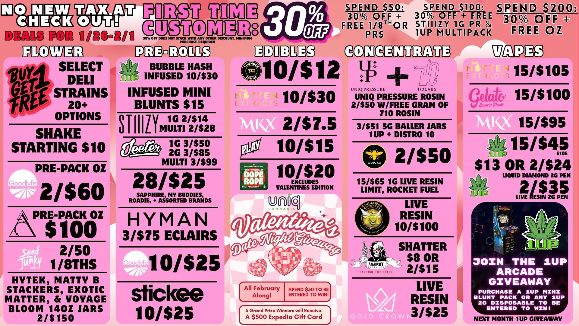 30104 EiTM DEALS pom auso.soio TEM.Q.N128 Esomm mgcc2P6MED 0vA SELECT 3ve DELI gatir STRAINS OPTIONS SHAKE STARTING $10 PRE-PACK OZ 2/$60 .4 i Ams 10/$25 BUBBLE HASH INFUSED 10/$30 INFUSED MINI BLUNTS $15 srmir 1G 2/$14 MULTI 2/$28 lee 1G 3/$50 2G 3/$85 MULTI 3/$99 28/$25 SAPPHIRE MY BUDDIES ROADIE ASSORTED BRANDS HYMAN 3/$75 ECLAIRS HYTEK NATTY B STACKERS EXOTIC MATTER VOYAGE BLOOM 1402 JARS 2/$150 sfickele 10/$25 SPEND $50 SPEND $100 SP 30 OFF 30 OFF FREE FREE 1/8THOR STIIIZY 1G PR PRS 1UP MULTIPACK gliMagg ODIMMVEMDU 10/$12 10/$30 Li W. 21$7.5 10/$15 10/$20 EXCLUDES VALENTINES EDITION fi 1021 110LABS UNIQ PRESSURE ROSIN 2/$50 W/FREE GRAM OF 710 ROSIN 3/$51 5G BALLER JARS 1UP DISTRO 10 0 2/$50 15/$65 1G LIVE RESIN LIMIT ROCKET FUEL All February Along SPEND $50 TO BE ENTERED TO WIN 5 Grand Prize Winners will Receive A $500 Expedia Gift Card LIVE RESIN 10/$100 SHATTER $8 OR MARCH . .8111C Ho 2/$15 LIVE RESIN 3/$25 Tallpa3 15/$105 15/$100 SavorC gIo 15/$95 ed15/$45 ilriljP $13 OR 2/$24 LIQUID DIAMOND 2G PEN LIVE IN 2G PEN 2035 ainG JOIN THE 1UP ARCADE GIVEAWAY PURCHASE A 1UP MINI BLUNT PACK OR ANY 1UP 20 DISPOSABLE TO BE ENTERED TO WIN NEXT MONTH 1UP GIVEAWAY / 