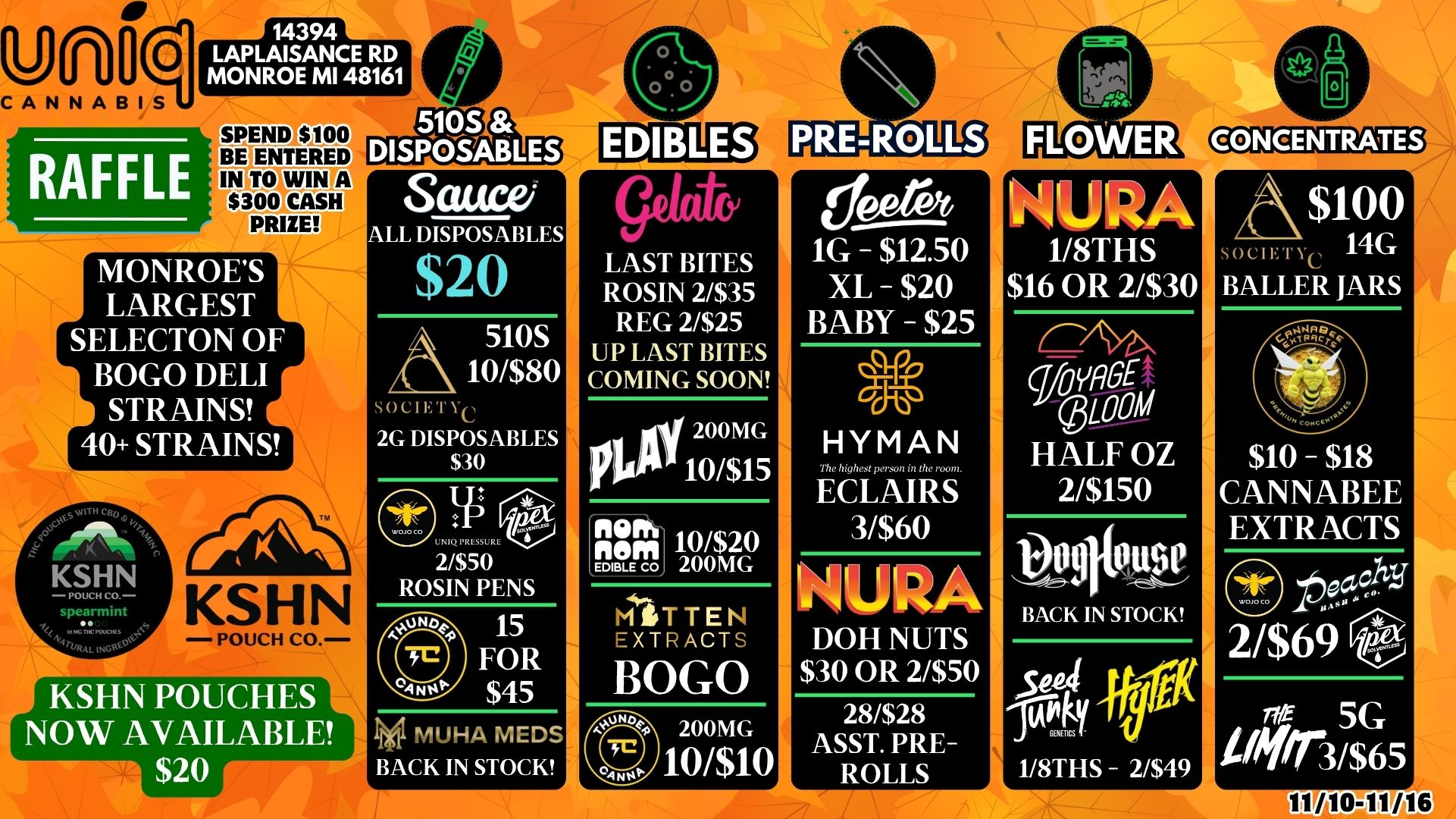 0 gCANNABIS 14394 LAPLAISANCE RD MONROE MI 48161 RAFFLE SPEND $100 BE E TERED 5105 DISPOSABLES 043DTELD COCO CASH PRIZE MONROES LARGEST SELECTON OF BOGO DELI STRAINS 40 STRAINS Sauce/ LL DISPOSABLES $20 510S 10/$80 SO CIET Yc 2G DISPOSABLES $30 O 2/$50 ROSIN PENS 15 FOR $45 MUHA MEDS BACK IN STOCK LAST BITES ROSIN 2/$35 REG 2/$25 UP LAST BITES COMING SOON 200MG PUP 10/$15 nem 10/$20 E.g.-65J 200MG MrTTEN EXTRACTS BOGO 200MG 10/$10 1G - $12.50 XL - $20 BABY - $25 HYMAN The high. pemon in the room. ECLAIRS 3/$60 NIUlbst DOH NUTS $30 OR 2/$50 28/$28 ASST. PRE-ROLLS NURA 1/8THS $16 OR 2/$30 Woyfig$ ZOOM HALF OZ 2/$150 Vogitouse BACK IN STOCK $100 - 14G MCIE IN BALLER JARS $10 - $18 CANNABEE EXTRACTS CD PaY 2/$69 st-5G l7 3/$65 / 