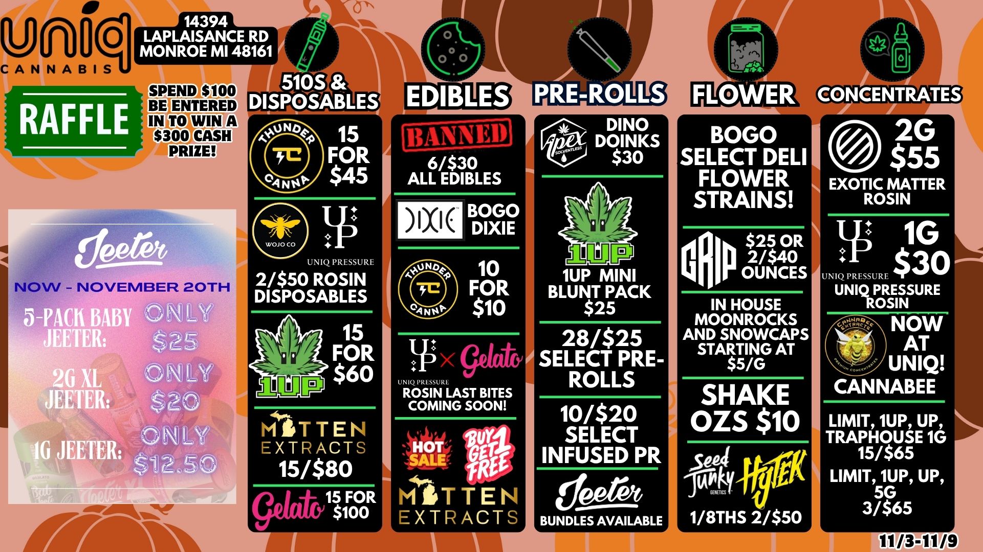 0 14394 LAPLAISANCE RD MONROE MI 48161 RAFFLE SPEND $100 BE ENTERED 15 FOR $45 1. UN 111 SSURE 2/$50 ROSIN DISPOSABLES 6/$30 ALL EDIBLES BOGO DIXIE 10 FOR $10 lirY $60 LI ROSIN LAST BITES COMING SOON MITTEN EXTRACTS HOT SY11 15/$80 SALE off gelatt 15 FOR MTTEI $ioo EXTr ci DINO DOINKS $30 1UP MINI BLUNT PACK $2 28/$25 SELECT PRE-ROLLS 10/$20 SELECT INFUSED PR BOGO SELECT DELI FLOWER STRAINS 2/$ OR 40 OUNCES IN HOUSE MOONROCKS AND SNOWCAPS STARTING AT $5/G BUNDLES AVAILABLE SHAKE OZS $10 II Sebi .fra 104 ty 1/8THS 2/$50 2G $55 EXOTIC MATTER ROSIN 1G $30 IQ PRESSURE UNIQ PRESSURE ROSIN 1L34 NOW AT UNIQ CANNABEE LIMIT 1UP UP TRAPHOUSE 1G 15/$65 LIMIT 1UP UP 5G 3/$65 / 