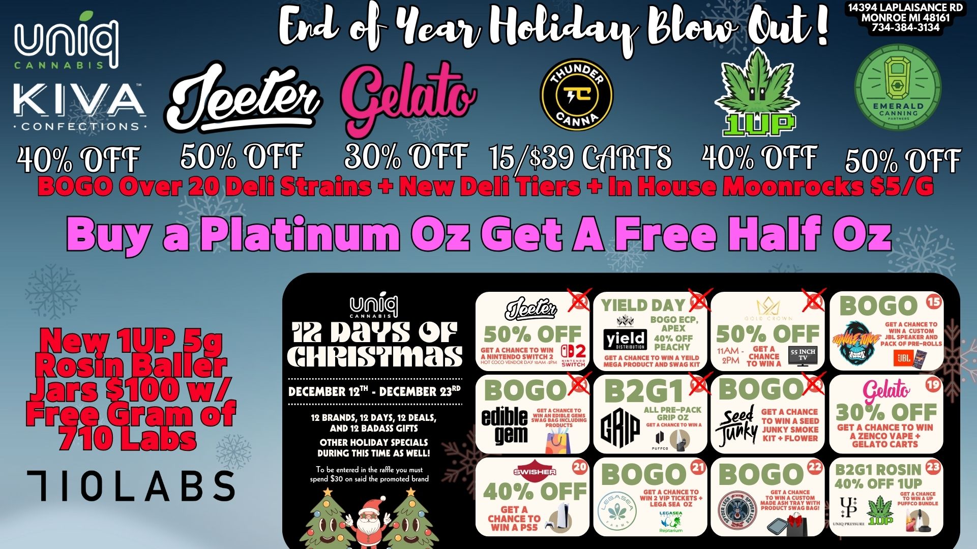 14394 LAPLAISANCE RD MONROE MI 48161 734-384-3134 50VOTT kS Si agyy ED FP EnlIMIID OE TiGq Q J-Jog ag OE Y.Riq Ix gays QIIP cmiusTrnas DECEMBER 12T - DECEMBER 23RD 12 BRANDS 12 DAYS 12 DEALS AND 12 BADASS GIFTS OTHER HOLIDAY SPECIALS DURING THIS TIME AS WELL To be entered M the raffle you must spend $30 on said the promoted brand 40 Os bUlo jT77 PPlif4b. BOGO edible sirdisivis gem 61111P 40 OFF CHANCE L WIN A PS5 /NW YIELD DAY 0.4 soNEP yield 40 OFF PEACHY GET A CHANCE TO WIN A YEILD MEGA PRODUCT AND SWAG KIT 50 OFF . GET A PM MVP BOGO GriHANCE TO /S774 JBL SPE D ACK OF PRE-ROLLS B 2 Gi p ALL fur BOG a ALEFF I-.....A a BOG se SETANC HAAsNECE ED 1 11nY FLTi BOLO GET A TO WIN A GUST trOOttrjiWW 0 30/o OFF GET A CHANCE TO WIN A ZENCO VAPE GELATO CARTS B2G1 ROSIN V 400/H OFF 1UP p.EFAELE id Mb A / 