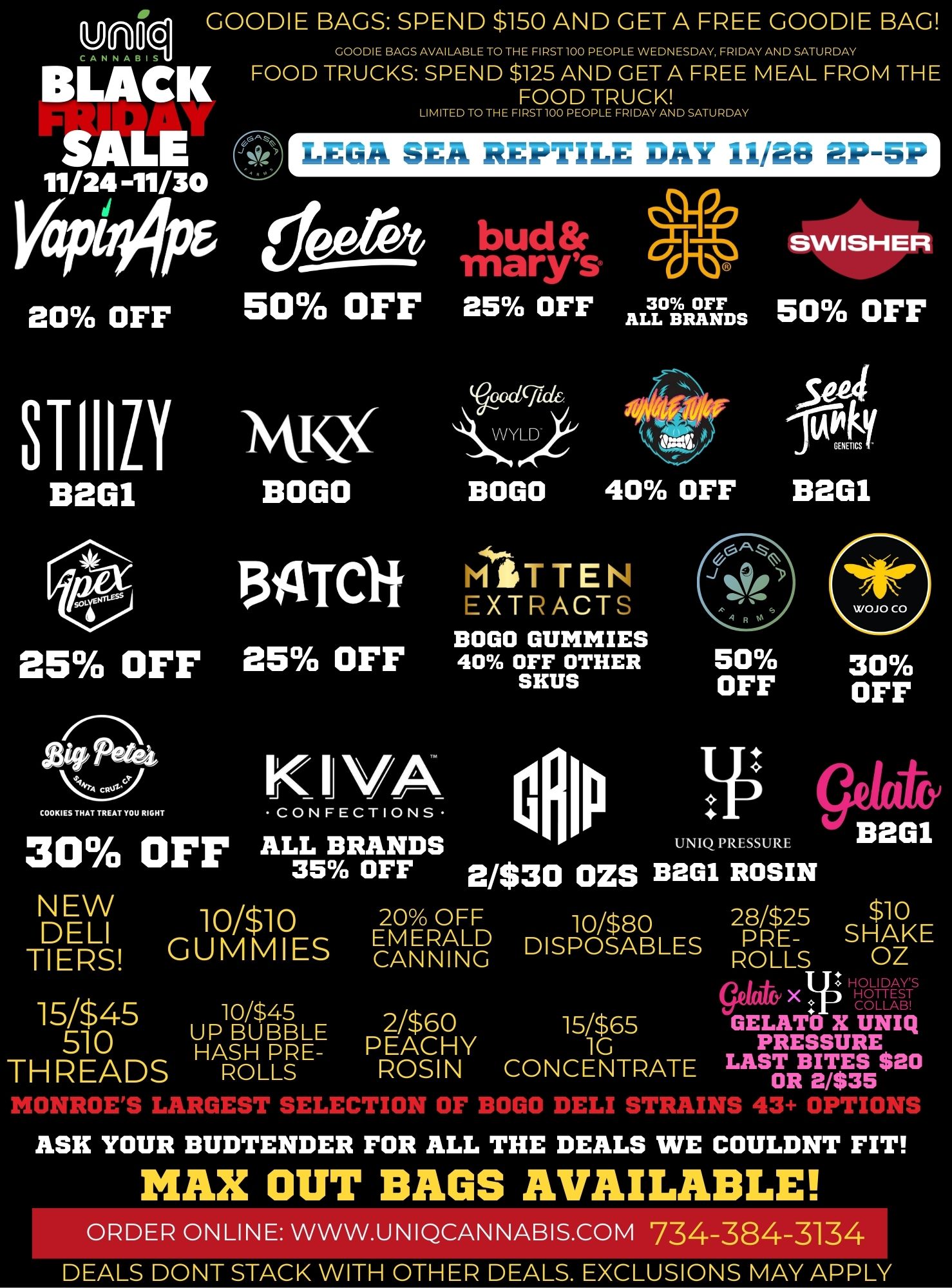 unoq GOODIE BAGS SPEND $150 AND GETA FREE GOODIE BAG GOODIE BAGS AVAILABLE TO THE FIRST100 PEOPLE WEDNESDAY FRIDAY AND SATURDAY FOOD TRUCKS SPEND $125 AND GETA FREE MEAL FROM THE FOOD TRUCK BLACK SALE 11/24-11/30 VaPEOPF 20 OFF LIMITED TO THE FIRST100 PEOPLE FRIDAY AND SATURDAY LEGA SEA REPTILE DAY 11/28 2P-5P bud TriArwc 50 OFF 25 OFF ST110 ismQ B201 BOGO BOGO tNn 25 OFF sit Pwa COOKIES THAT TREAT YOU RIGHT 30 OFF NEW DELI TIERS 15/$45 510 THREADS 13ATCli 25 OFF KIVA CONFECTIONS SWISHER 30 OFF OFF ALL BRANDS 50 40 OFF MiTTEN EXTRACTS BOGO GUMMIES 40 OFF OTHER SKUS 504 B2G1 50 OFF ALL BRANDS UNIQ PRESSURE 35 OFF 2/$30 OZS B2G1 ROSIN 30 OFF 10/$10 GUMMIES 10/$45 UP BUBBLE HASH PRE-ROLLS 20 OFF EM ERALD CANNING 10/$80 DISPOSABLES 2/$60 1S/$65 PEACHY 1G ROSIN CONCENTRATE 28/$2S $10 PRE SHAKE ROLLS OZ HOLIDAYS X CI 0 -11E SBT GELATO X UNIQ PRESSURE LAST BITES $20 OR 2/$35 MONROES LARGEST SELECLL Aura L.0 t tA0 DELI STRAINS 43 OPTION ASK YOUR BUDTENDER FOR ALL THE DEALS WE COULDNT FIT MAX OUT BAGS AVAILABLE ORDER ONLINE WWW.UNIQCANNABIS.COM 734-384-3134 DEALS DONT STACK WITH OTHER DEALS. EXCLUSIONS MAY APPLY / 