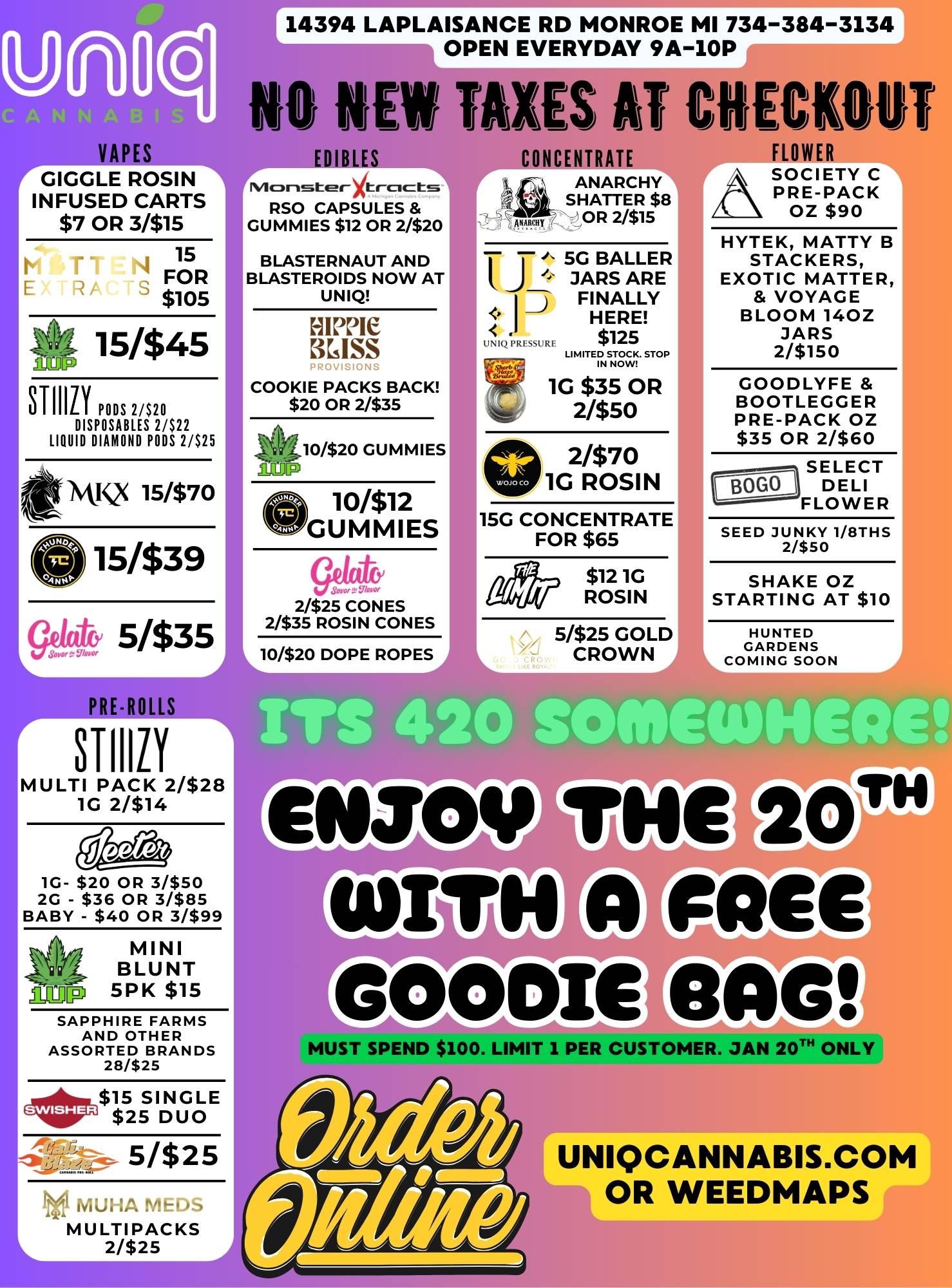 14394 LAPLAISANCE RD MONROE MI 734-384-3134E OPEN EVERYDAY 9A-10P - 0 NEW TAXES AT CRECKOVI I Jf J1Ji JJ J 1 CONCENTRATE FLOWER p VAPES GIGGLE ROSIN INFUSED CARTS $7 OR 3/$15 15 FOR $105 Va 15/$45 LjTrorg STIIILY PODS 2/$20 DISPOSABLES 2/$22 LIQUID DIAMOND PODS 2/$25 Ml Q 15/$70 91 15/$39 ge44 5335 REROLLS STIIIZY MULTI PACK 2/$28 1G 2/$14 1G- $20 OR 31$50 2G - $36 OR 3/$85 BABY - $40 OR 3/$99 amp MINI BLUNT 5 P K $15 SAPPHIRE FARMS AND OTHER ASSORTED BRANDS 28/$25 4r$15 SINGLE $25 DUO 5/$25 MUHA fiEr MULTIPACKS 2/$25 EDIBLES Irn-asterltr-cicts------- RSO CAPSULES GUMMIES $12 OR 2/$20 BLASTERNAUT AND BLASTEROIDS NOW AT UNIQ HIPPIE KISS COOKIE PACKS BACK $20 OR 2/$35 410/$20 GUMMIES O10/$12 GUMMIES 2/$25 CONES 2/$35 ROSIN CONES 10/$20 DOPE ROPES ANARCHY SHATTER $8 OR 2/$15 J. 5G BALLER JARS ARE FINALLY HERE UNIQPRESSURI. $125 LI M ITE rNSDZ. STOP 2/$70 1G ROSIN 15G CONCENTRATE FOR $65 $12 1G ROSIN 5/$25 GOLD CROWN ASOCIETY C PRE-PACK OZ $90 HYTEK MATTY B STACKERS EXOTIC MATTER VOYAGE BLOOM 140Z JARS 2/$150 GOODLYFE BOOTLEGGER PRE-PACK OZ $35 OR 2/$60 SELECT DELI FLOWER SEED JUNKY 1/8THS 2/$50 SHAKE OZ STARTING AT $10 HUNTED GARDENS COMING SOON TS 420 SOMIEW146116 Come sac MUST SPEND $100. LIMIT 1 PER CUSTOMERtbt 0 UNIQCANNABIS.COM OR WEEDMAPS / 