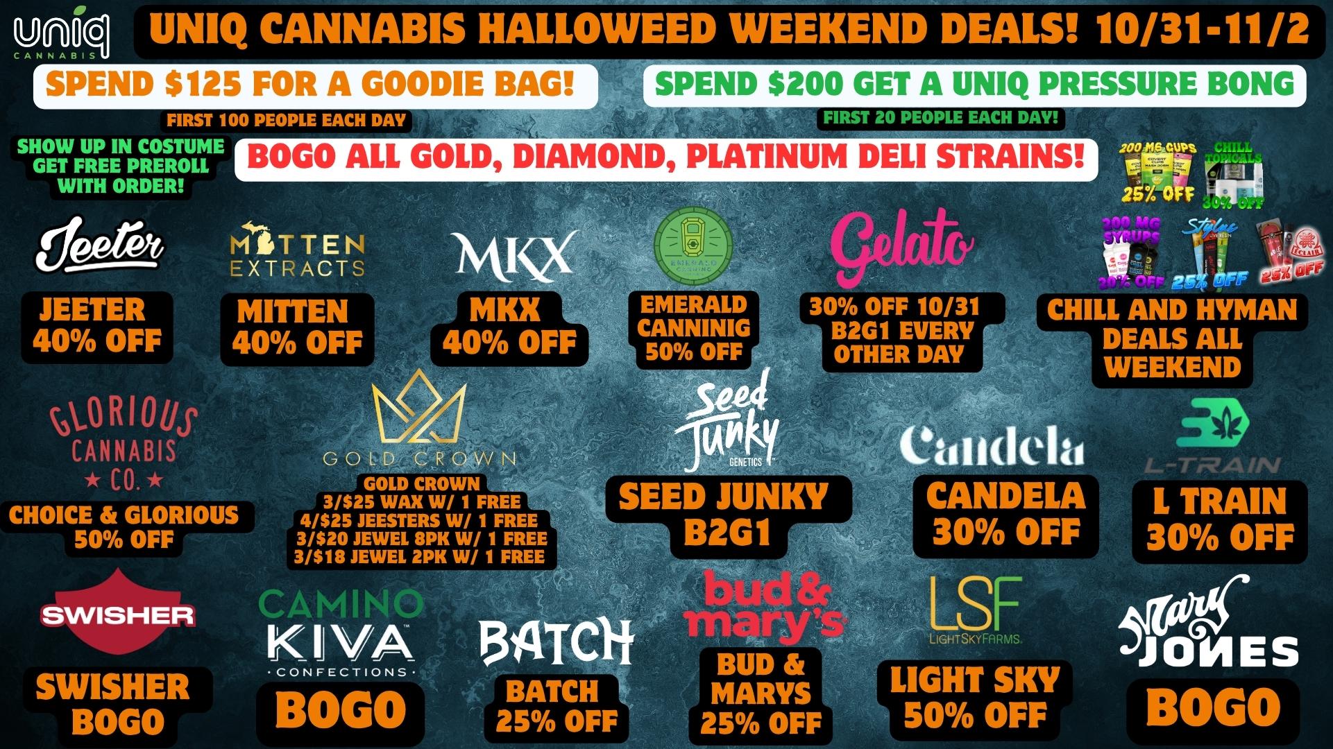uniqA N N UNIQ CANNABIS HALLOWEED WEEKEND DEALS 10/31-11/2 WEND $125 FOR A GOODIE BAG SHOW UP IN COSTUME GET FREE PREROLL WITH ORDER ilF JEETER 40 OFF OS R I 0 kr CANNABIS CO. CHOICE GLORIOUS 50 OFF SPEND $200 GET A UNIQ PRESSURE BONG BOGO ALL GOLD DIAMOND PLATINUM DELI STRAINS M rITEtoEXTR ACTS MITTEN 40 OFF SWISHER SWISHER BOGO MKX MKX 40 OFF 30 OFF 10/31 B2G1 EVERY OTHER DAY 2000.129.1. EVIRIP ri 25104 111 11 Al CHILL AND HYMAN DEALS ALL WEEKEND GOLD CROWN GOLD CROWN 3/$25 WAX W/ 1 FREE 4/$25 JEERERS W/ 1 FREE 3/$20 JEWEL 8PK W/ 1 FRE 3/518 JEWEL 2PK W/ 1 FREE 104 GENETICS SEED JUNKY B2G1 dela CANDELA 30 OFF E-Tr-VAIN L TRAIN 30 OFF K 3ATCli BOGO BUD MARYS 25 OFF F IGHTSKY En s LIGHT SKY 50 OFF BOGO / 