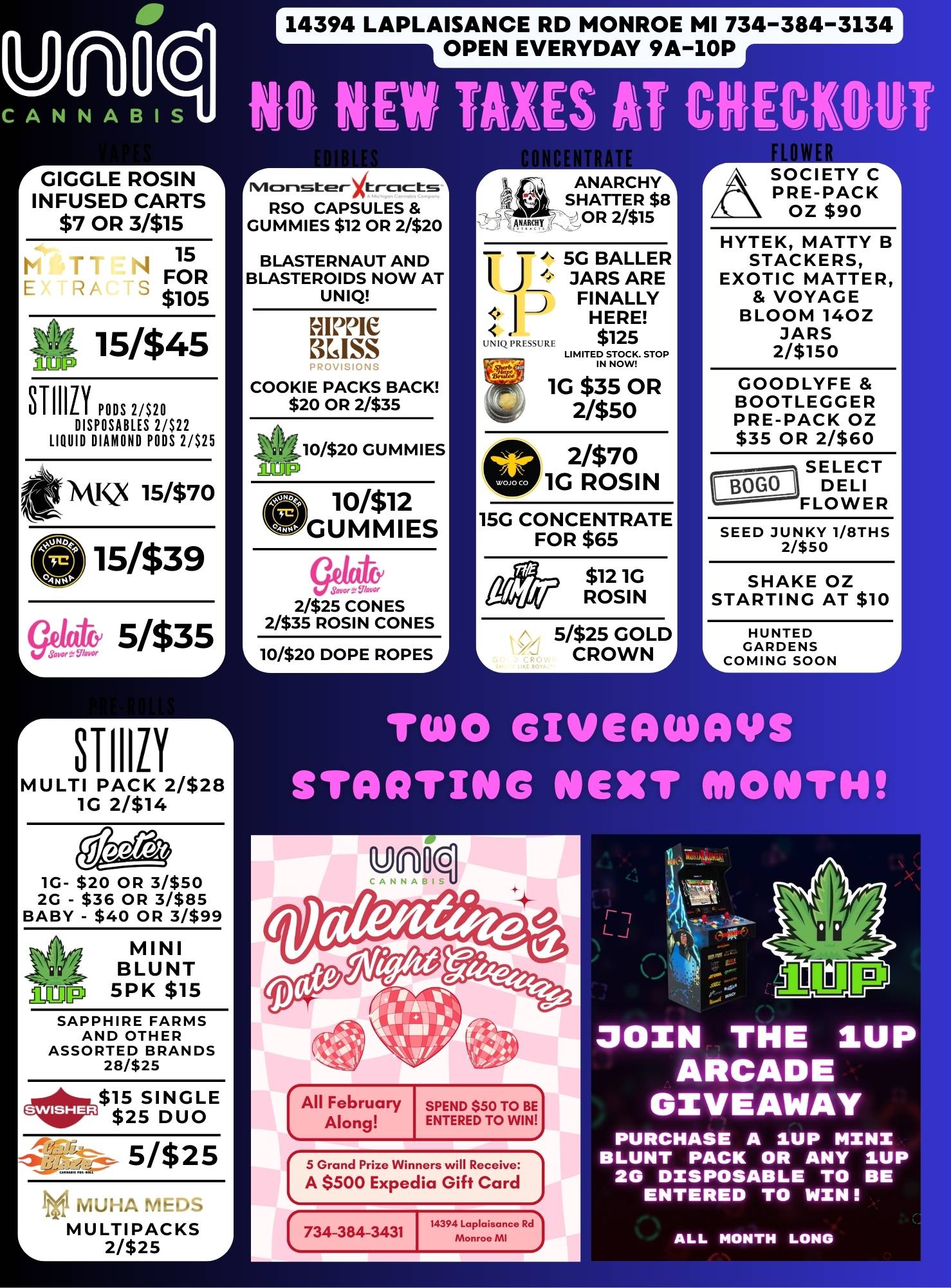14394 LAPLAISANCE RD MONROE MI 734-384-3134 O CANNA13IS NO KEW TAXES AT CHECKOUT OPEN EVERYDAY 9A-10P r GIGGLE ROSIN I INFUSED CARTS $7 OR 3/$15 15 FOR $105 15/$45 AaL STIIILY PODS 2/$20 DISPOSABLES 2/$22 LIQUID DIAMOND PODS 2/$25 Ml Q 15/$70 615339 sge4 5335 STIIIZY MULTI PACK 2/$28 1G 2/$14 1G- $20 OR 31$50 2G - $36 OR 3/$85 BABY - $40 OR 3/$99 MINI BLUNT amp 5 PK $15 SAPPHIRE FARMS AND OTHER ASSORTED BRANDS 28/$25 4r3$15 SINGLE $25 DUO 5/$25 MUHA fiEr.-- MULTIPACKS 2/$25 Nilor-Ister4tmicts RSO CAPSULES GUMMIES $12 OR 2/$20 BLASTERNAUT AND BLASTEROIDS NOW AT UNIQ MIME KISS COOKIE PACKS BACK $20 OR 2/$35 10/$20 GUMMIES ACJP O10/$12 GUMMIES 2/$25 CONES 2/$35 ROSIN CONES 10/$20 DOPE ROPES ANARCHY SHATTER $8 OR 2/$15 T 5G BAUER JARS ARE FINALLY HERE 112/ l121 /2 $125 LIMITED STOP Lmv--- 1G $35 OR 2/$50 2/$70 1G ROSIN 15G CONCENTRATE FOR $65 $12 1G ROSIN 5/$25 GOLD CROWN/ SOCIETY C PRE-PACK OZ $90 HYTEK MATTY B STACKERS EXOTIC MATTER VOYAGE BLOOM 140Z JARS 2/$150 GOODLYFE BOOTLEGGER PRE-PACK OZ $35 OR 2/$60 SELECT DELI FLOWER SEED JUNKY 1/8THS 2/$50 SHAKE OZ STARTING AT $10 HUNTED GARDENS LCOMING SOON TWO GIVEAWAYS STOIC/TING NEXT MONTH All February Along SPEND $50 TO BE ENTERED TO WIN soranciPrizoniinnerswi...... A $500 Expedia Gift Card 14394 Lapldisance Rd 734-384-3431 Monroc MI JOIN THE IUP ARCADE GIVEAWAY PURCHASE A IUP MINI BLUNT PACK OR ANY 1UP 2G DISPOSABLE TO BE ENTERED TO WIN ALL MONTH LONG / 