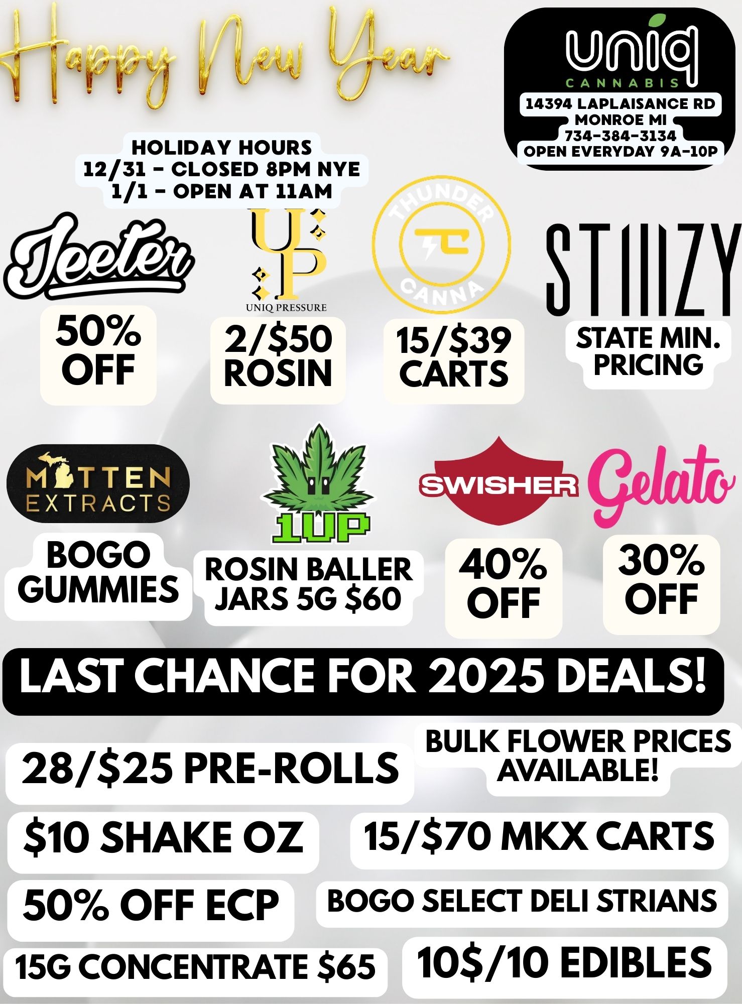 HOLIDAY HOURS 12/31 - CLOSED 8PM NYE 1/1 - OPEN AT 11AM 50 OFF BOGO GUNNIES Jz 1- UNIQ PRESSURE 2/$50 15/$39 ROSIN CARTS ROSIN BALLER JARS 5G $60 14394 LAPLAISANCE RD MONROE MI 734-384-3134 OPEN EVERYDAY 9A-10P STIIILY STATE MIN. PRICING 40 OFF gekit 30 OFF LAST CHANCE FOR 2025 DEALS BULK FLOWER 28/$25 PRE-ROLLS $10 SHAKE OZ 15/$70 MKX CARTS 50 OFF ECP BOGO SELECT DELI SYRIANS 15G CONCENTRATE $65 10$/10 EDIBLES / 