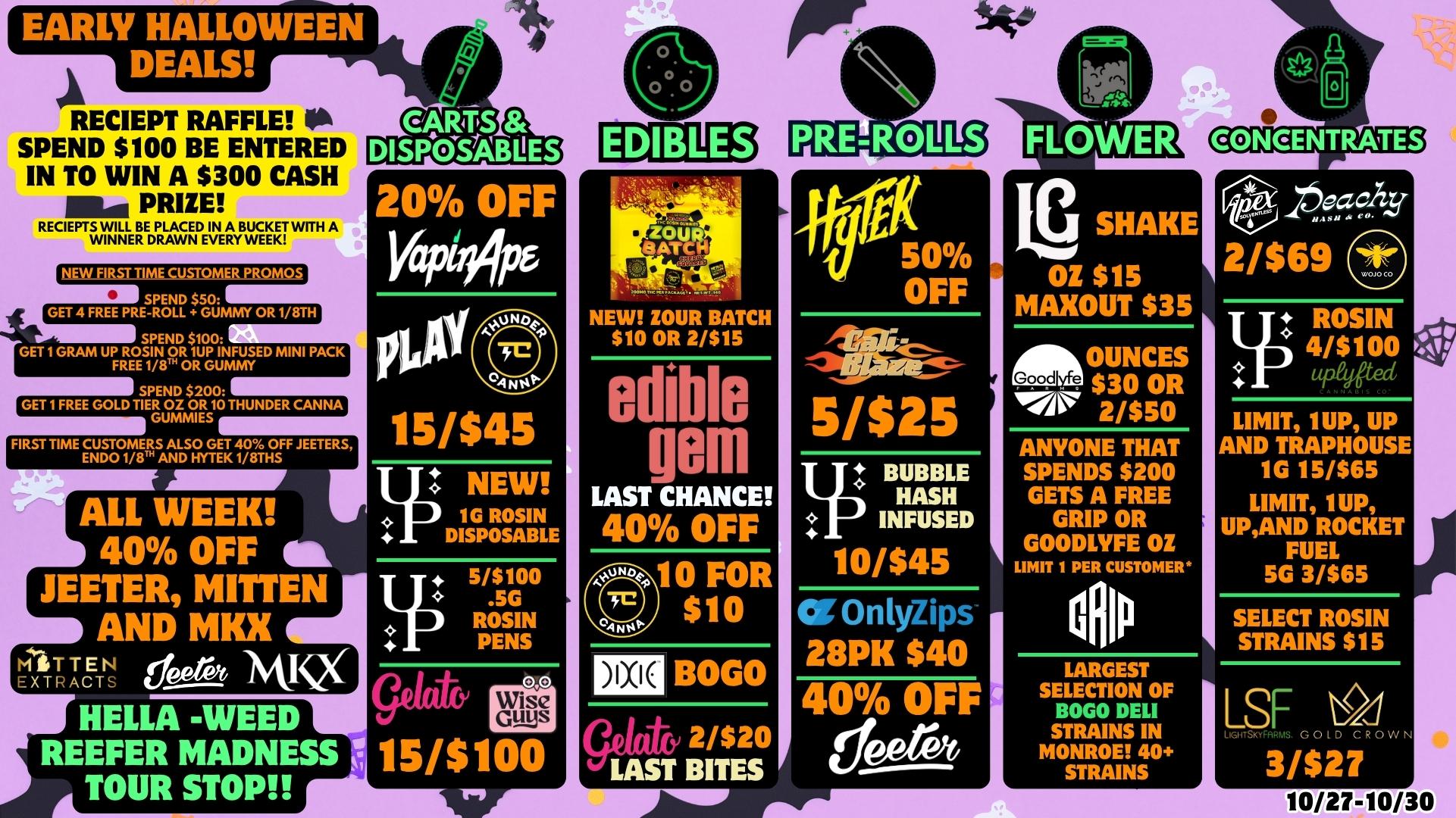 RECIEPT RAFFLE 0 SPEND $100 BE ENTERED IN TO WIN A $300 CASH .110 PRIZE RECIEPTS WILL BE PLACED IN A BUCKET WITH A WINNER DRAWN EVERY WEEK NEW HB CUSTOMER PROMOS SPEND $50 GET 4 FREE PRE-ROLL GUMMY OR 1/8TH SPEND $100 GET 1 GRAM UP ROSIN OR 1UP INFUSED MINI PACK FREE 1110 OR GUMMY SPEND $200 GET 1 FREE GOLD TIER OZ OR 10 THUNDER CANNA GUMMIES FIRST TIME CUSTOMERS ALSO GET 40 OFF JEETERS ENDO ve AND HYTEK1/8THS ALL WEEK 40 OFF ft JEETER MITTEN tr. AND MKX 20 OFF VaP44P6 15/$45 T. NEW 1G ROSIN DISPOSABLE NEW ZOUR BATCH $10 OR 2/$15 edible QOM LAST CHANCE 40 OFF MITTEN 6prot MR EXTI ACT HELLA -WEED REEFER MADNESS 115/$100 TOUR STOP 5/$100 .5G ROSIN PENS 0 0 10 FOR $10 BOGO Ctit2/$20 / 414ST BITES 50 OFF 5/$25 pBUBBLE HASH p INFUSED 10/$45 Or OnlyZips 28PK $40 40 OFF dee SHAKE OZ $15 MAXOUT $35 OUNCES Gvijoodo $23/05 ANYONE THAT SPENDS $200 GETS A FREE GRIP OR GOODLVFE OZ LIMIT 1 PER CUSTOMER cfllu LARGEST SELECTION OF BOGO DELI STRAINS IN MONROE 40 STRAINS Poczdzy 2/$69 I ROSIN 4/$100 uPadted LIMIT 1UP UP AND TRAPHOUSE 1G 15/$65 LIMIT 1UP UPAND ROCKET FUEL 5G 3/$65 SELECT ROSIN STRAINS $15 LSF LoITSKYFALINIS. GOLD CROWN 3/$27 10/27-10/30 / 