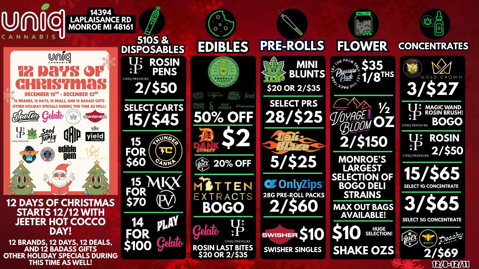 Un0 C411 CANNABIS 510S DISPOSABLES 14394 LAPLAISANCE RD MONROE MI 48161 DM II Days cHnisvmas DECEMBER 12. - DECEMBER 23RD 12 BRANDS12 DAYS 12 DEALS AND 12 BADASS GIFTS OTHER HOLIDAY SPECIALS DURING THIS TIME AS WELL t 5.4 dmh Limp 41. edible pm yield j 12 DAYS OF CHRISTMAS STARTS 12/12 WITH JEETER HOT COCCO DAY 12 BRANDS 12 DAYS 12 DEALS AND 12 BADASS GIFTS OTHER HOLIDAY SPECIALS DURING THIS TIME AS WELL L ROSIN PENS UNIQ PREM. 2/$50 SELECT CARTS 15/$45 15 FOR $60 15 FORiyiKX $70 14 FOR $100 gear a EDIBLES PRE-ROLLS FLOWER CONCENTRATES 4uMBis .1P gy feed Tvffi. Ais 50 OFF MINI BLUNTS $20 OR 2/$35 SELECT PRS 28/$25 20 OFF MIDTTEt EXTRACTS BOGO gebt UNIQ PRESSURE ROSIN LAST BITES $20 OR 2/$35 5/$21 28G PRE-ROLL PACKS 2/$60 SWISHER $10 SWISHER SINGLES $35 GOLD CROWN 3/$27 1/2 111 MAGIC WAND ODOM OZ 2/$150 000 MONROES LARGEST SELECTION OF BOGO DELI STRAINS MAX OUT BAGS AVAILABLE $ 1 0 SE LECI HUGE I SHAKE OZS ROSIN BRUSH UNIQ PRESSURE BOGO ROSIN UNIQ PRESSUR 2/$50 15/$65 SELECT SG CONCENTRATE 3/$65 SELECT 5G CONCENTRATE each 2/$69 539005DEI / 