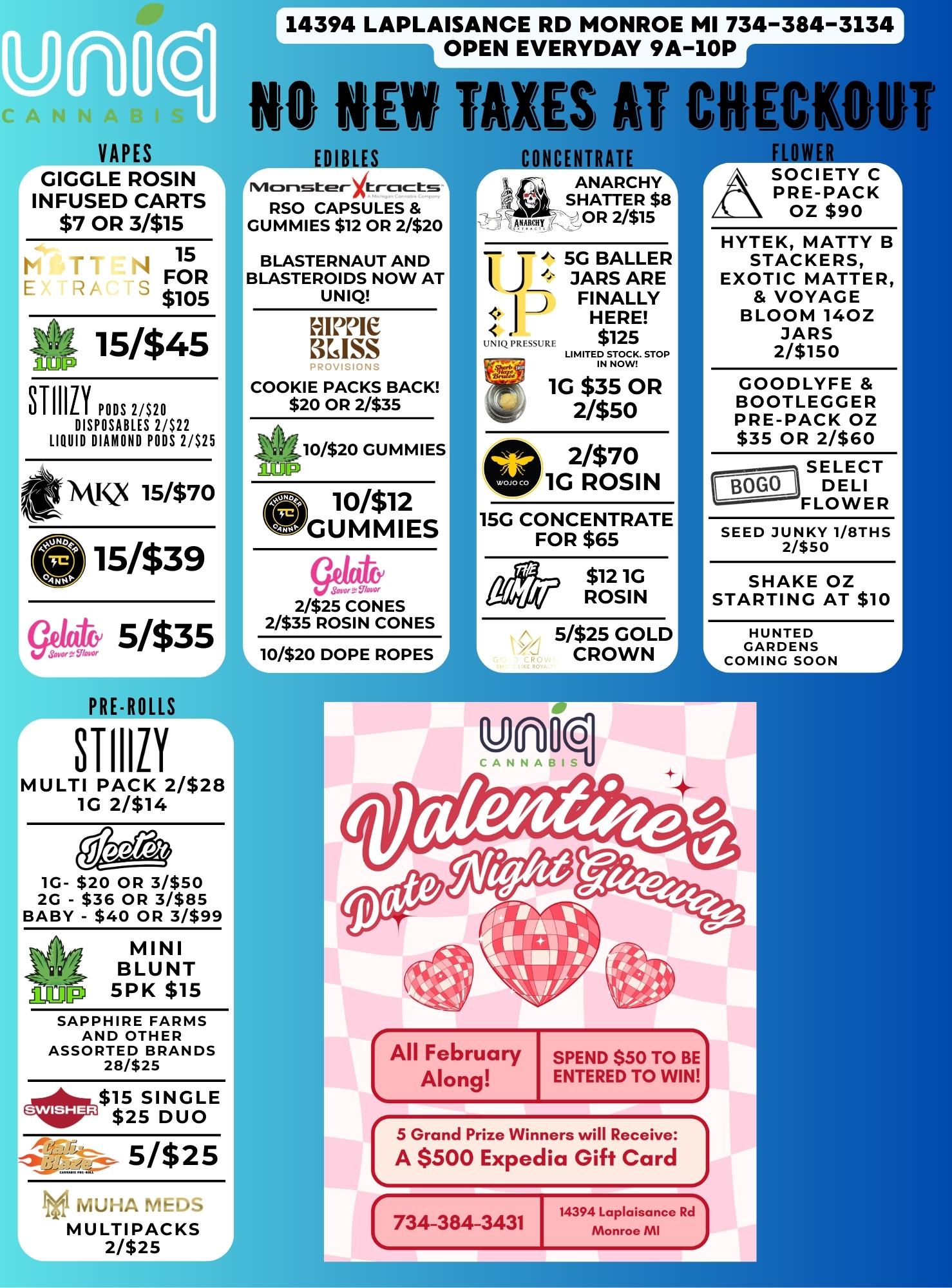 VAPES GIGGLE ROSIN INFUSED CARTS $7 OR 31$15 11 E 15 FOR $105 15/$45 STIIIIY PODS DISPOSABLES 2/$22 LIQUID DIAMOND PODS 2/$25 MIS 15/$70 015/$39 5335 PRE-ROLLS STIIIZY MULTI PACK 2/$28 1G 2/$14 Veereit 1G- $20 OR 31$50 2G - $36 OR 3/$85 BABY - $40 OR 3/$99 .aEHP MINI BLUNT 5PK $15 SAPPHIRE FARMS AND OTHER ASSORTED BRANDS 28/$25 eillota$15 SINGLE $25 DUO 5/$25 MUHL.PhCIaS MU LTIPACKS 2/$25 14394 LAPLAISANCE RD MONROE MI 734-384-3134 iiVEN EVERYDAY 9A-10P NO NEW TAXES AT CHECKOUT EDIBLES Monster cicts RSO CAPSULES GUMMIES $12 OR 2/$20 BLASTERNAUT AND BLASTEROIDS NOW AT UNIQ HIPPIE KISS PROVISIONS COOKIE PACKS BACK $20 OR 2/$35 49 10/$20 GUMMIES 10312 GUMMIES Saw. w 2/$25 CONES 2/$35 ROSIN CONES 10320 DOPE ROPES ofaNCENTRATE ANARCHY SHATTER $8 OR 2/$15 f j .1. 5G BAUER JARS ARE FINALLY HERE $125 LI M ITE rN ST. STOP 1G $35 OR 2/$50 2/$70 1G ROSIN 15G CONCENTRATE FOR $65 $12 1G ROSIN 5/$25 GOLD CROWN .A FLOWER ASOCIETY C PRE-PACK OZ $90 HYTEK MATTY B STACKERS EXOTIC MATTER VOYAGE BLOOM 140Z JARS 2/$150 GOODLYFE BOOTLEGGER PRE-PACK OZ $35 OR 2/$60 SELECT DELI FLOWER SEED JUNKY 1/8THS 2/$50 SHAKE OZ STARTING AT $10 HUNTED GARDENS COMING SOON All February SPEND $50 TO BE Along ENTERED TO WIN 5 Grand Prize Winners will Receive A $500 Expedia Gift Card 734-384-3431 I 14394 LaPlaisance Rd Monroe MI / 