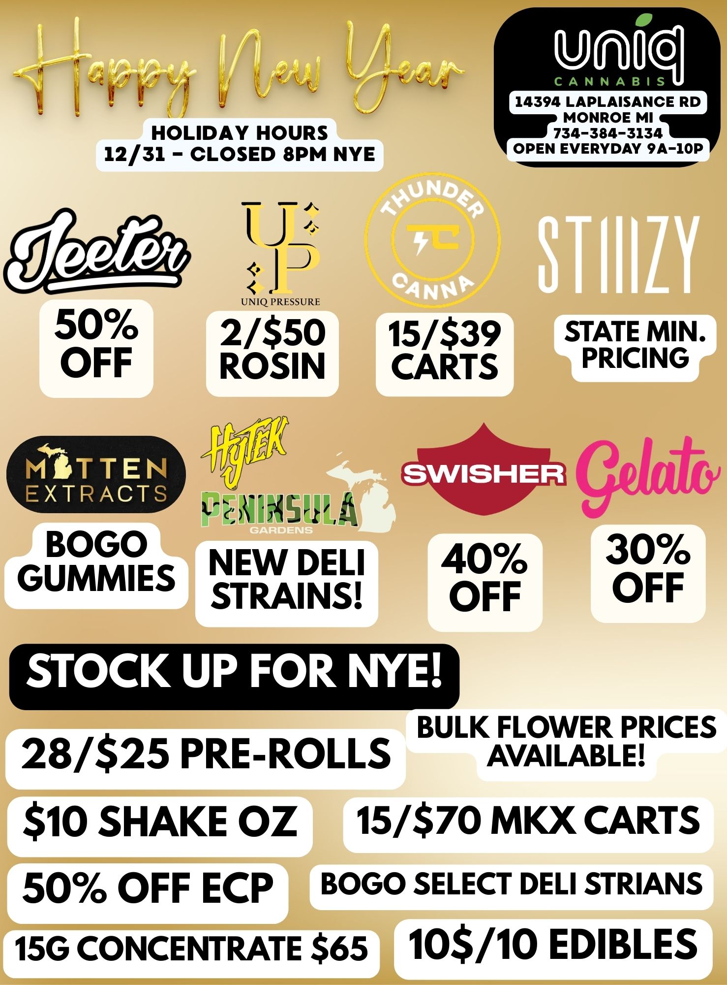 HOLIDAY HOURS 12/31 - CLOSED 8PM NYE - J 1-7 UNIQ PRESSURE 2/$50 ROSIN 14394 LAPLAISANCE RD MONROE MI 734-384-3134 OPEN EVERYDAY 9A-10P 15/$39 CARTS STATE MIN. PRICING BOGO GUNNIES NEW DELI STRAINS 40 OFF STOCK UP FOR NYE 30 OFF BULK FLOWER PRICES 28/$25 PRE-ROLLS AVAILABLE $10 SHAKE OZ 15/$70 MKX CARTS 50 OFF ECP BOGO SELECT DELI SYRIANS -AL 15G CONCENTRATE $651 10$/10 EDIBLES / 