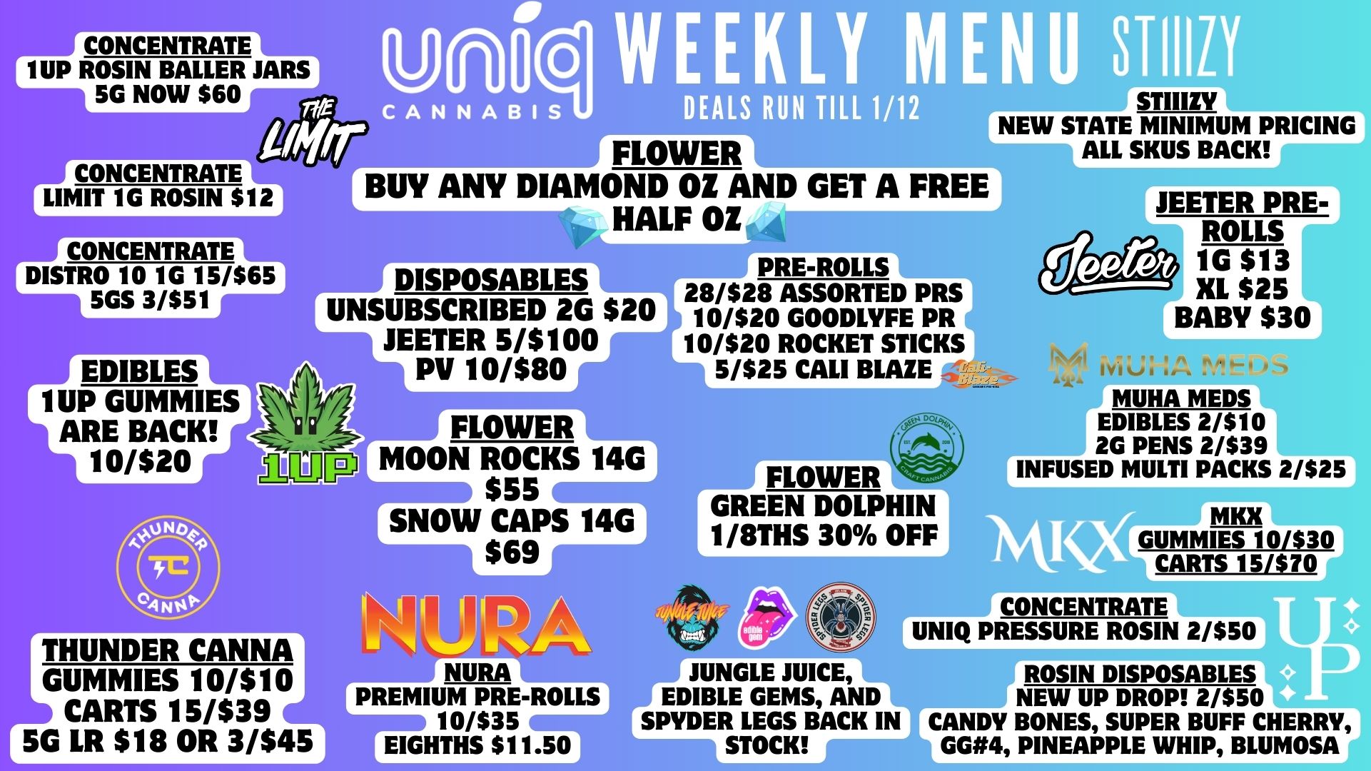 5G NOW $60 rig CANNABIS N N irig DEALS RUNLT I Y. 1 / 1M 3TIIILY STIIIZY CONCENTRATE 1UP ROSIN BALLER JARS iniffr FLOWER NEW STATE MINIMUM PRICING ALL SKUS BACK BUY ANY DIAMOND OZ AND GET A FREE HALF OZ CONCENTRATE LIMIT 1G ROSIN $12 CONCENTRATE DISTRO 10 1G 15/565 5GS 3/$51 EDIBLES 1 UP GUMMIES ARE BACK 10/$20 JEETER PRE-. ROLLS 1G $13 XL $25 BABY $30 DISPOSABLES PRE-ROLLS ASSORTED PRS UNSUBSCRIBED 2G $20 10/520 GOODLVFE PR JEETER 5/$100 10/520 ROCKET STICKS PV 10/$80 5/$25 CALI BLAZE osio FLOWER MOON ROCKS 140 $55 SNOW CAPS 14G $69 FLOWER GREEN DOLPHIN 1/8THS 30 OFF MUHA MEDS EDIBLES 2/510 2G PENS 2/539 INFUSED MULTI PACKS 2/525 THUNDER CANNA GUMMIES 10/510 CARTS 15/539 5G LR $18 OR 3/545 NURA PREMIUM PRE-ROLLS 10/535 EIGHTHS $11.50 JUNGLE JUICE EDIBLE GEMS AND SPYDER LEGS BACK IN STOCK MKX GUMMIES 10/$30 CARTS 15/$70 CONCENTRATE UNIQ PRESSURE ROSIN 2/550 ROSIN DISPOSABLES NEW UP DROP 2/$50 CANDY BONES SUPER BUFF CHERRY GG4 PINEAPPLE WHIP BLUMOSA / 
