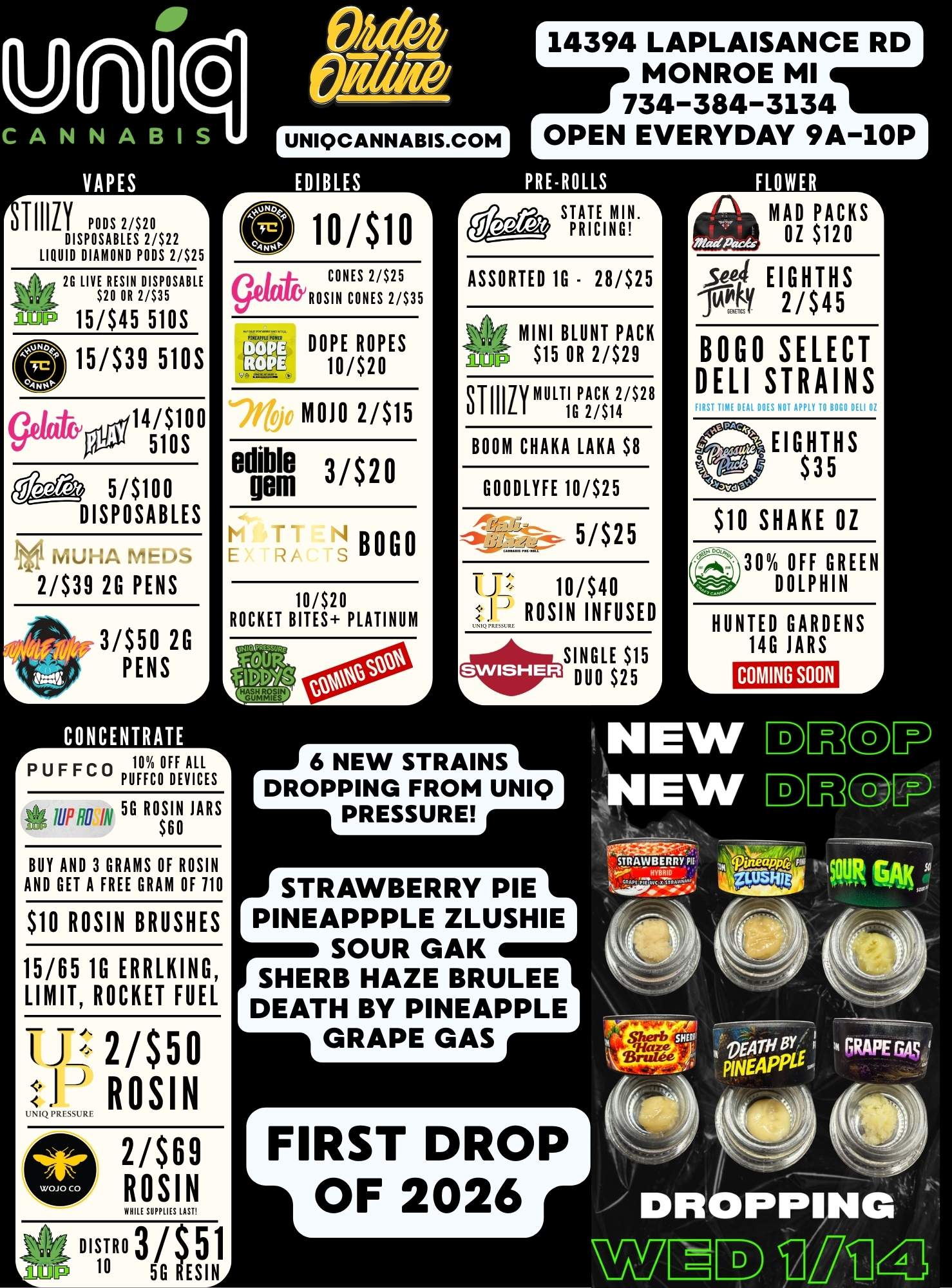 A 14394 LAPLAISANCE RD MONROE MI 734-384-3134 OPEN EVERYDAY 9A-10P TIMLY PODS 2/$20 DISPOSABLES 2/$22 LIQUID DIAMOND PODS 2/$25 2G LIVE RESIN DISPOSABLE g$20 OR 2/$35 AMP 15/$45 510S 0 15/$39 5105 14/$100 510S 5/$100 DISPOSABLES 7T11 2/$39 2G PENS 3/$50 2G PENS UNIQCANNABIS.COM wsio CONES 2/$25 ROSIN CONES 2/$35 DOPE ROPES 10/$20 MOJO 2/$15 edible 3/$20 gem BOGO 10/$20 ROCKET BITES PLATINUM .11 A 117.1.1M. 10 0E71 rFFCO PUFFC0 DEVICES 5G ROSIN JARS $60 BUY AND 3 GRAMS OF ROSIN AND GET A FREE GRAM OF 110 $10 ROSIN BRUSHES 15/65 1G ERRLKING LIMIT ROCKET FUEL iJ 21$50 UNIQ ROSIN 2/$69 ROSIN WHUSUMMLASE PRE-ROLLS STATE MIN.1 PRICING ASSORTED 1G - 28/$25 1 MINI BLUNT PACK $15 OR 2/$29 811L I 171/MULTI G PACK2/114 2/$28 BOOM CHAKA LAKA $8 GOODLYFE 10/$25 5/$25 TJ 10/$40 IL ROSIN INFUSED SINGLE $15 DUO $25 r-71717S OZ $120 SQL EIGHTHS pril 2/$45 BOGO SELECT DELI STRAINS 9 EIGHTHS 5 $10 SHAKE OZ 30 OFF GREEN DOLPHIN HUNTED GARDENS 14G JARS COMING SOON 6 NEW STRAINS DROPPING FROM UNIQ PRESSURE STRAWBERRY PIE PINEAPPPLE ZLUSHIE SOUR GAK SHERB HAZE BRULEE DEATH BY PINEAPPLE GRAPE GAS FIRST DROP OF 2026 LAnr 10 BISTRO 3 / 5G ESINA / 