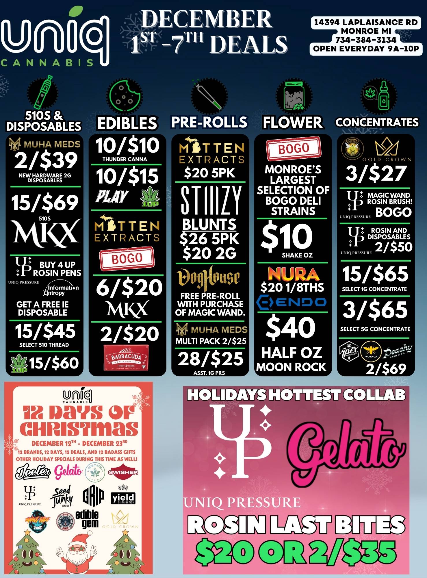 DECEMBER 1sT 7TH DEALS 510S DISPOSABLES Iii Mt HA MEDS 2/$39 NEW HARDWARE 2G DISPOSABLES 15/$69 5105ix 7 BUY 4 UP ROSIN PENS UN PRESSURE nf ormati n KIntropy GET A FREE IE DISPOSABLE 15/$45 SELECT 510 THREAD .L 15/$60 EDIBLES 10/$10 THUNDER CANNA 10/$15 PLAY MITTEN EXTRACTS unocjCANNA... Ix laays miasmas BOGO 6/$20 1X 2/$20 .v 6ARRACUAq DECEMBER 122 - DECEMBER 2.3.. 2 BRANDS 12 DAYS 12 DEALS AND 12 BADASS GIFTS OTHER HOLIDAY SPECIALS DURING THIS TIME AS WELL Q/ 417 Culp yield edible gem PRE-ROLLS WITTEN EXTRACTS $20 5PK BLUNTS $26 5PK $20 2G Volitouse FREE RE-ROLL WITH PURCHASE OF MAGIC WAND. HA MEDS MULTI PACK 2/$25 28/$25 14394 LAPLAISANCE RD MONROE MI 734-384-3134 OPEN EVERYDAY 9A-10P FLOWER MONROES LARGEST SELECTION OF BOGO DELI STRAINS $ 0 SHAKE OZ NURA $201/8THS e.Nio 0 $40 HALF OZ MOON ROCK CONCENTRATES 1 0 G 0 W N 3/$27 MAGIC WAND ROSIN BRUSH BOGO 11 ROSIN AND DISPOSABLES a-- UNIQ PRESSURL 2/$50 15/$65 SELECT 1G CONCENTRATE 3/$65 SELECT 5G CONCENTRATE 2/$69 / 
