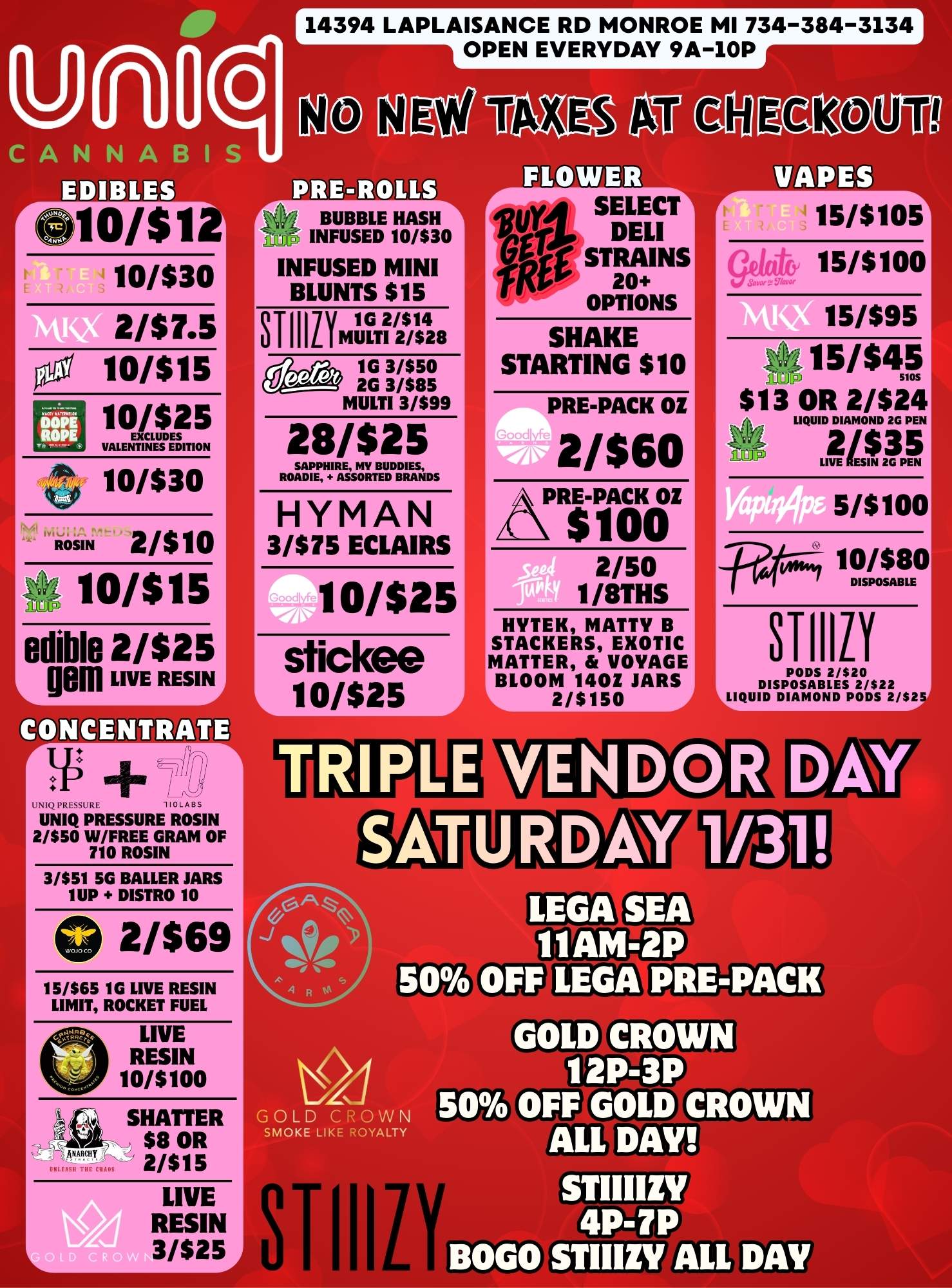 14394 LAPLAISANCE RD MONROE MI 734-384-3134 OPEN EVERYDAY 9A-10P CANNABIS EDIBLES rC10/$12 10/$30 2/$7.5 Orl 10/$15 10/$25 VALENTINES EDITION 10/$30 2/$10 ROSIN 10/$15 edible 21$25 gem LIVE RESIN CONCENTRATE r j iP 71117 UNIQ PRESSURE w. UNIQ PRESSURE ROSIN 2/$50 W/FREE GRAM OF T10 ROSIN 3/151 5G BALLER JARS 1UP DISTRO 10 0 2/$69 15/165 1G LIVE RESIN LIMIT ROCKET FUEL LIVE RESIN 10/5100 BUBBLE HASH Ri INFUSED 10/130 INFUSED MINI BLUNTS $15 STIIIiY SHATTER $8 OR 2/515 L LIVE RESIN 3/$25 1G 2/$14 MULTI 2/$28 1G 3/$50 2G 3/$85 MULTI 3/199 28/$25 LrL.VJUJLLAS 111111 r0.14 SELECT1 rtl DELI ft STRAINS rikp 20 OPTIONS SHAKE STARTING $10 SAPPHIRE MV BUDDIES ROADIE ASSORTED BRANDS HYMAN 3/$75 ECLAIRS 10/$25 stickee 10/$25 PRE-PACK OZ 2/$60 AIRiptikiZ 2/50 1/8TH5 HYTEK MATTY B STACKERS EXOTIC MATTER VOYAGE BLOOM 1401 JARS I 2/$150 VAPES r- 15/$105 15/5100 15/595 A5/$45 5105 $13 OR 2/524 LIQUID DIAMOND 2G PEN 2/$35 fLial.fi 5/5100 10/$80 DISPOSABLE STNY PODS 2/520 DISPOSABLES 2/522 LLIQUID DIAMOND PODS 2/S2 GOLD CROWN SMOKE LIKE ROYALTY STIII CRO 12P-3P 50 OFF GOLD CROWN ALL DAY 4P-7P BOGO STIIIZY ALL DAY / 