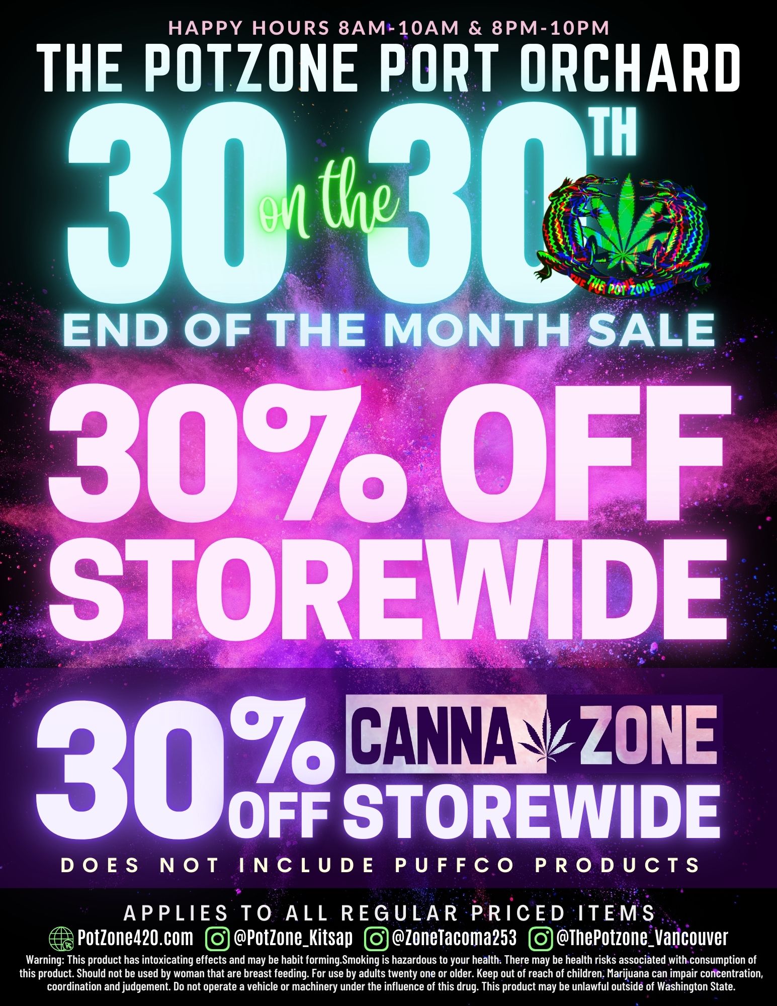 HAPPY HOURS 8AM-10AM 8PM-10PM THE POTZONE PORT ORCHARD TH END OF THE MONTH SALE 30 OFF ST0111E11111 CE 3 CANNIZONE OFF STOREWIDE DOES NOT INCLUDE PUFFCO PRODUCTS Ah AV APPLIES TO ALL REGULAR PRICED ITEMS Potione420.com 0 PotioneKitsap loneTacoma253 ThePotzoneVancouver Warning This product has intoxicating effects and may be habit forming.Smoking is hazardous to your health. There may be health risks associated with consumption of this product. Should not be used by woman that are breast feeding. For use by adults twenty one or older. Keep out of reach of children. Marijuana can impair concentration coordination and judgement. Do not operate a vehicle or machinery under the influence of this drug. This product may be unlawful outside of Washington State. / 