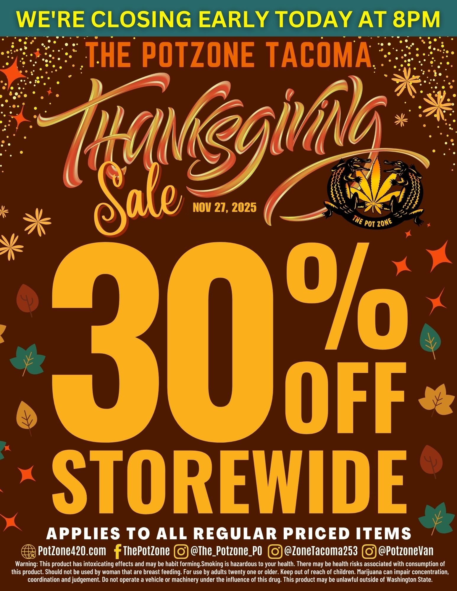 WERE CLOSING EARLY TODAY AT 8PM - . . . . i . . .1 6 ... NE TACO m . . .... i ........................... -.... NOV 21 2025 41 POT zoo ti cta OFFS REVS E APPLIES TO ALL REGULAR PRICED ITEMS Potione420.com f ThePotione OThePotzonePo 0ioneiacoma253 Do ffotzonevan Warning This product has intoxicating effects and may be habit forming.Smoking is hazardous to your health. There may be health risks associated with consumption of this product. Should not be used by woman that are breast feeding. For use by adults twenty one or older. Keep out of reach of children. Marijuana can impair concentration coordination and judgement. Do not operate a vehicle or machinery under the influence of this drug. This product may be unlawful outside of Washington State. / 