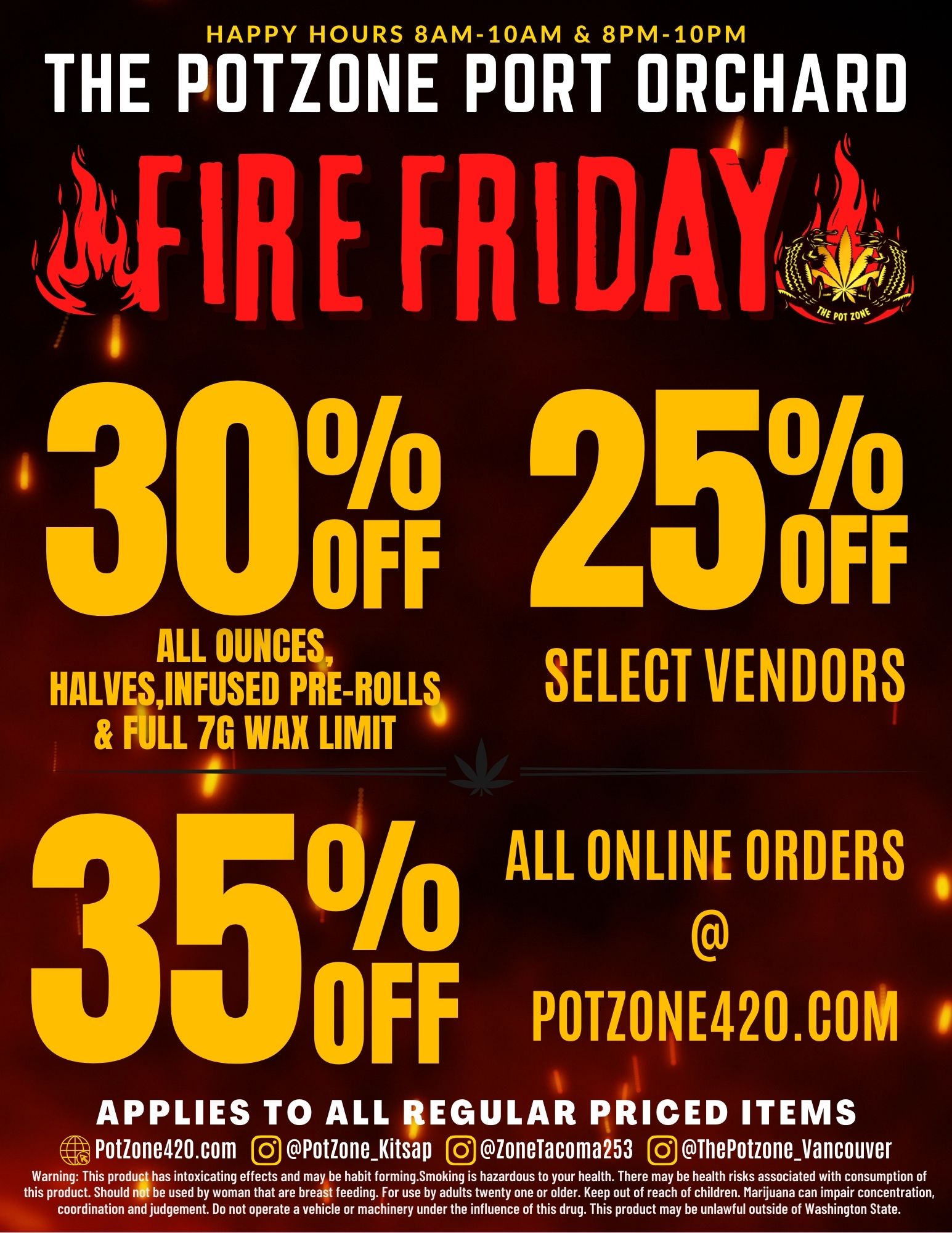 HAPPY HOURS 8AM-10AM 8PM-10PM THE POTZONE PORT ORCHARD a Ook OFF ALL OUNCE4 HALVESINFUSED PRE-ROLL1 FULL 76 WAX LIMIT RI 1111 250OFF SELECT VENDORS 01/0 ALL ONLINE ORDERS OFF POTZONE420.COM APPLIES TO ALL aEGULAR PRICED ITEMS Potione420.com 0 PotioneKitsao loneTacoma253 0 ThePotzoneVancouver Warning This produ4 has intoxicating effects and may be habit forming.Smoking is hazardous to your health. There may be health risks associated with consumption of this product. Should be used by woman that are breast feeding. For use by adults twenty one or older. Keep out of reach of children. Marijuana can impair concentration coordination and judgement. Do not operate a vehicle or machinery under the influence of this drug. This product may be unlawful outside of Washington State. / 